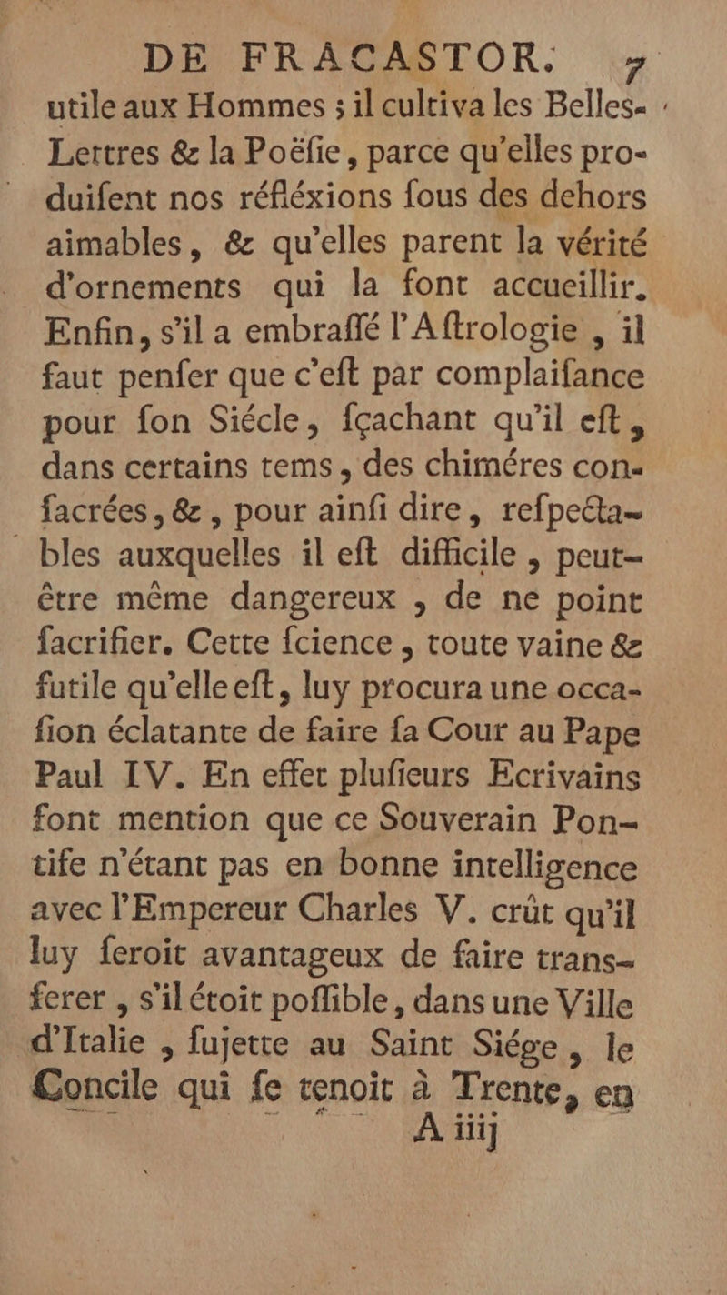 DE FRACASTOR. utile aux Hommes ; il cultiva les Belles- : Lettres &amp; la Poëfie, parce qu'elles pro- duifent nos réfiéxions fous des dehors aimables, &amp; qu'elles parent la vérité d'ornements qui la font accueillir. Enfin, s’il a embraffé l'A (trologie , il faut penfer que c'eft par complaifance pour fon Siécle, fçachant qu'il eft, dans certains tems , des chiméres con- facrées, &amp; , pour ainfi dire, refpedta- bles auxquelles il eft difficile , peut- étre méme dangereux , de ne point facrifier. Cette fcience , toute vaine &amp; futile qu'elleeft, luy procura une occa- fion éclatante de faire fa Cour au Pape Paul IV. En effet plufieurs Ecrivains font mention que ce Souverain Pon- tife n'étant pas en bonne intelligence avec l'Empereur Charles V. crüt qu'il luy feroit avantageux de faire trans- ferer , s'il étoit poffible, dans une Ville d'Italie fujette au Saint Siége, le Concile qui fe tenoit à Trente, en : À SA‘ 3