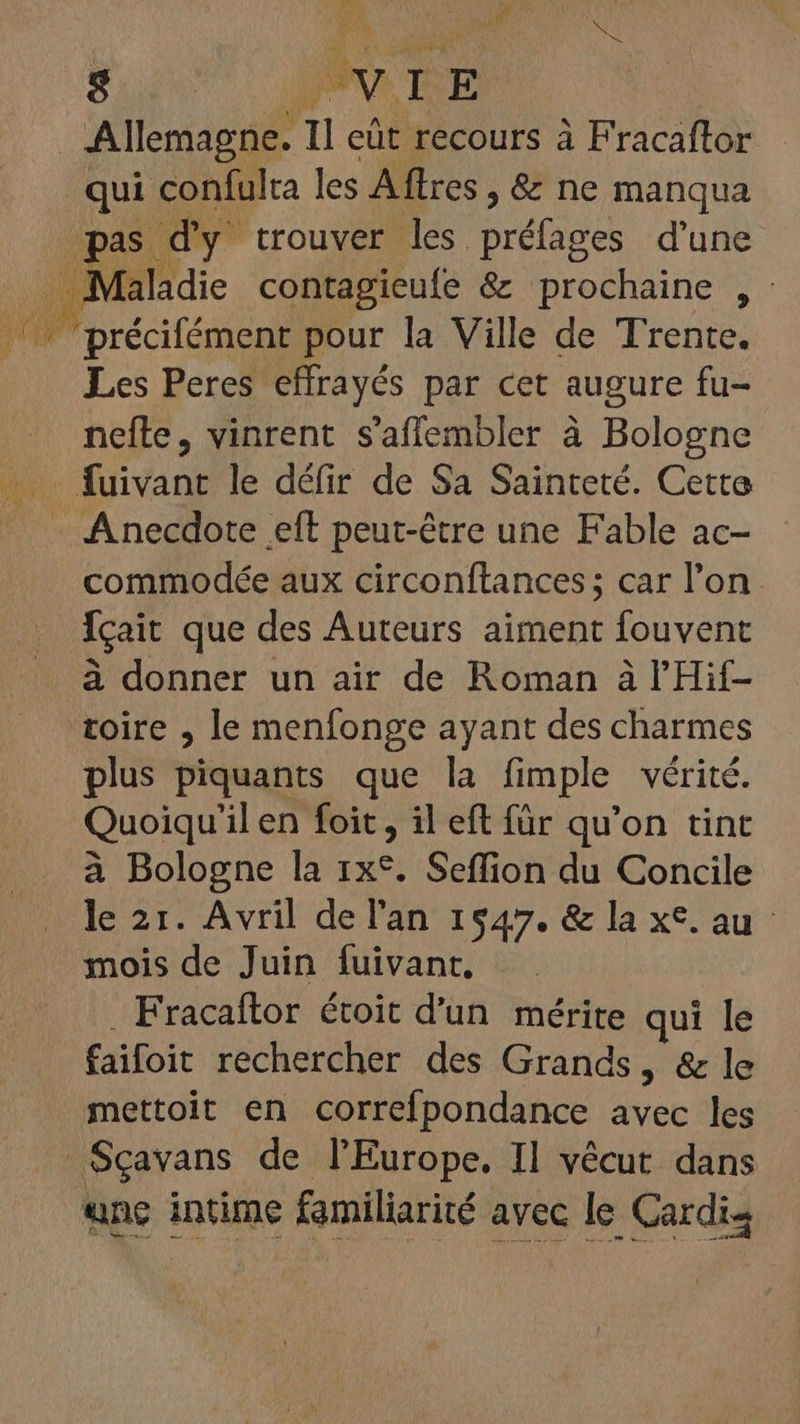 Suit MEE Allemagne. Il eût recours à Fracaftor qui confulta les Affres , &amp; ne manqua pas d'y trouver les préfages d'une . Maladie contagieufe &amp; prochaine , : Les Peres effrayés par cet augure fu- nefle, vinrent s'affembler à Bologne fuivant le défir de Sa Sainteté. Cette . Anecdote eft peut-être une Fable ac- commodée aux circonftances; car l'on. Ícait que des Auteurs aiment fouvent à donner un air de Roman à l'Hif- toire , le menfonge ayant des charmes plus piquants que la fimple vérité. Quoiqu'il en foit , il eft für qu'on tint à Bologne la 1x*. Seffion du Concile le 21. Avril de l'an 1547. &amp; la xc. au mois de Juin fuivant. Fracaftor étoit d’un mérite qui le faifoit rechercher des Grands, &amp; le mettoit en correfpondance avec les Sçavans de l'Europe. Il vécut dans une intime familiarité avec le Cardis