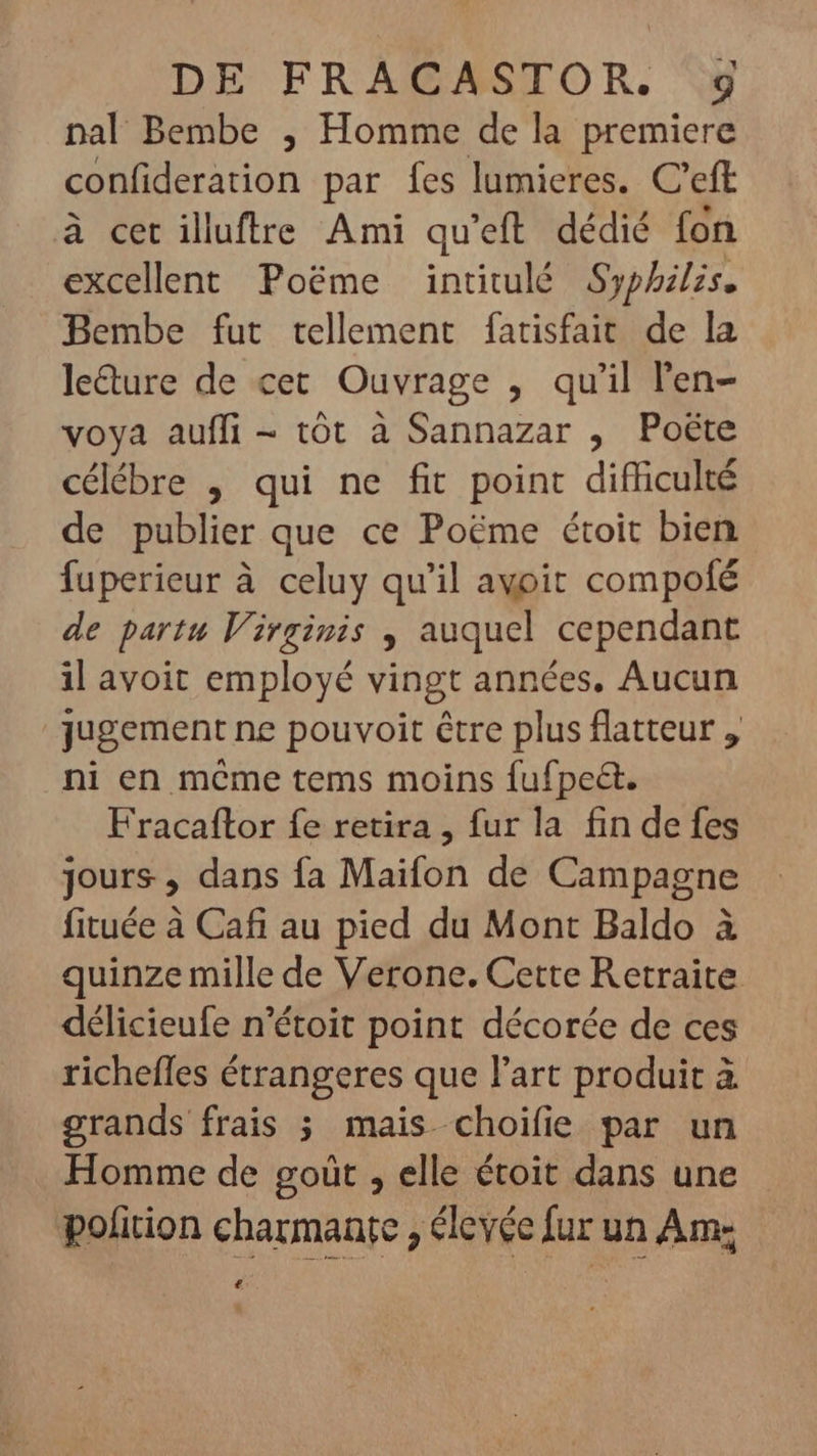 nal Bembe , Homme de la premiere confideration par fes lumieres. C'eft à cet illuftre Ami qu'eft. dédié fon excellent Poéme intitulé Syphilis. Bembe fut tellement fatisfait de la le&amp;ure de cet Ouvrage , qu'il l'en- voya auffi - tôt à Sannazar , Poëte célébre , qui ne fit point difficulté de publier que ce Poéme étoit bien fuperieur à celuy qu'il avoit compofé de partu Virginis , auquel cependant il avoit employé vingt années. Aucun jugement ne pouvoit être plus flatteur , ni en même tems moins fufpe&amp;t. Fracaftor fe retira , fur la fin de fes jours, dans fa Maifon de Campagne fituée à Cafi au pied du Mont Baldo à quinze mille de Verone. Cette Retraite délicieufe n'étoit point décorée de ces richefles étrangeres que l'art produit à grands frais ; mais choifie par un Homme de goüt , elle étoit dans une pofition charmante , élevée fur un Am- £