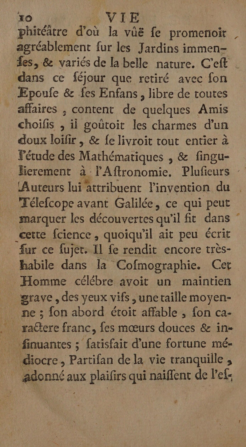 phitéátre d'où la vüë fe promenoit agréablement fur les Jardins immen- fes, &amp; variés de la belle nature. C'eft dans ce féjour que retiré avec fon Epoufe &amp; fes Enfans , libre de toutes affaires , content de S re Amis choifis ; il goütoit les charmes d'un doux loifir , &amp; Íelivroit tout entier à l'étude des Mathématiques ,&amp; fingu- Herement à l'Aflronomie. Plufieurs : Auteurs lui attribuent l'invention du Télefcope avant Galilée, ce qui peut marquer les découvertes qu’il fit dans cette fcience, quoiqu'il ait peu écrit fur ce fujet. Il fe rendit encore très- habile dans la Cofmographie. Cet Homme célébre avoit un maintien . grave, des yeux vifs, unetaille moyen- . me; fon abord étoit affable , fon ca- .. gactere franc, fes moeurs douces &amp; in- — finuantes ; fatisfait d'une fortune mé- .. diocre , Partifan de la vie tranquille , adonné aux plaifirs qui naiffent de l'et- fr * - x
