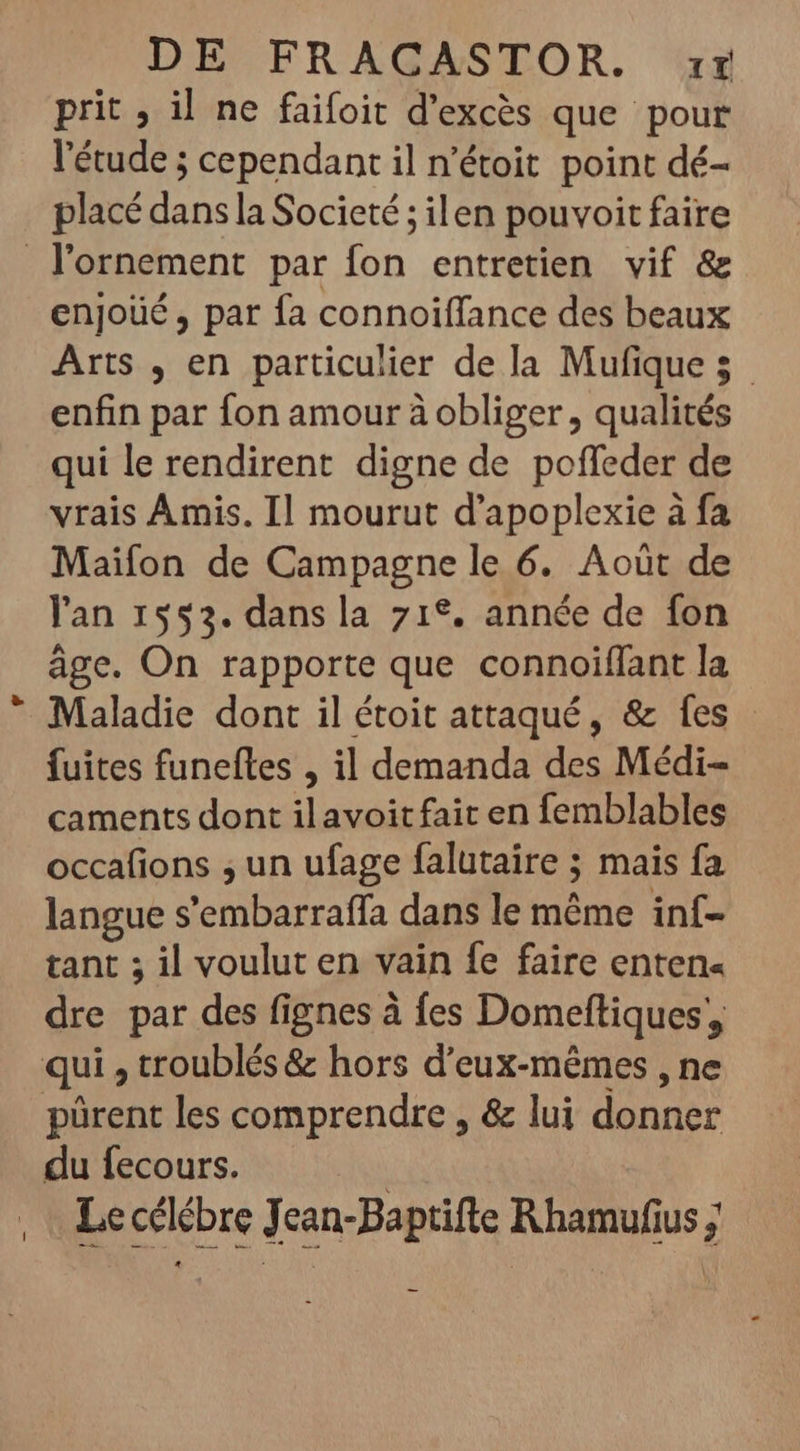 prit , il ne faifoit d'excés que pour l'étude ; cependant il n'étoit point dé- placé dans la Societé ; ilen pouvoit faire lornement par fon entretien vif &amp; enjoüé , par fa connoiffance des beaux Arts , en particulier de la Mufique 5. enfin par fon amour à obliger , qualités qui le rendirent digne de poffeder de vrais Amis. Il mourut d'apoplexie à fa Maifon de Campagne le 6. Aoüt de l'an 1553. dans la 71°. année de fon âge. On rapporte que connoiffant la Maladie dont il étoit attaqué, &amp; fes - fuites funefles , il demanda des Médi- caments dont ilavoit fait en femblables occafions ; un ufage falutaire ; mais fa langue s'embarraffa dans le même inf- tant ; il voulut en vain fe faire enten« dre par des fignes à fes Domeftiques; qui , troublés &amp; hors d'eux-mémes , ne pürent les comprendre , &amp; lui donner du fecours. | Le cclébre Jean-Baptifte Rhamufius ;