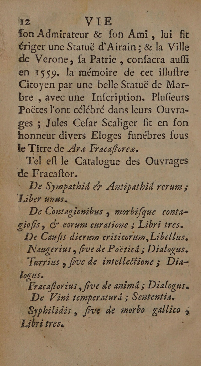 *2 VIE Ton Admirateur &amp; fon Ami, lui fit ériger une Statué d'Airain; &amp; la Ville de Verone, fa Patrie , confacra auffi en 1559. la mémoire de cet illuftre - Citoyen par une belle Statué de Mar- bre , avec une Inícription. Plufieurs Poctes l'ont célébré dans leurs Ouvra- ses ; Jules Cefar Scaliger fit en fon honneur divers Eloges funébres fous le Titre de Are Fracaffores. Tel eftle Catalogue des Ouvrages de Fracaftor. | De Sympathiá c&amp; AAntipatbid rerum ; Liber unus. De Contagionibus , morbifque conta- giofis, © eorum curatione ; Libri tres. — JDe Caufis dierum criticorum, Libellus, NNaugerius , five de Poëticé ; Dialogus. Turrius , five de intelleifione ; Dia- logus. Fracafforius , five de anim ; Dialogus. De Vini temperaturá ; Sententia. — Syphilidis , five de morbo rand. 5 Lili 712000