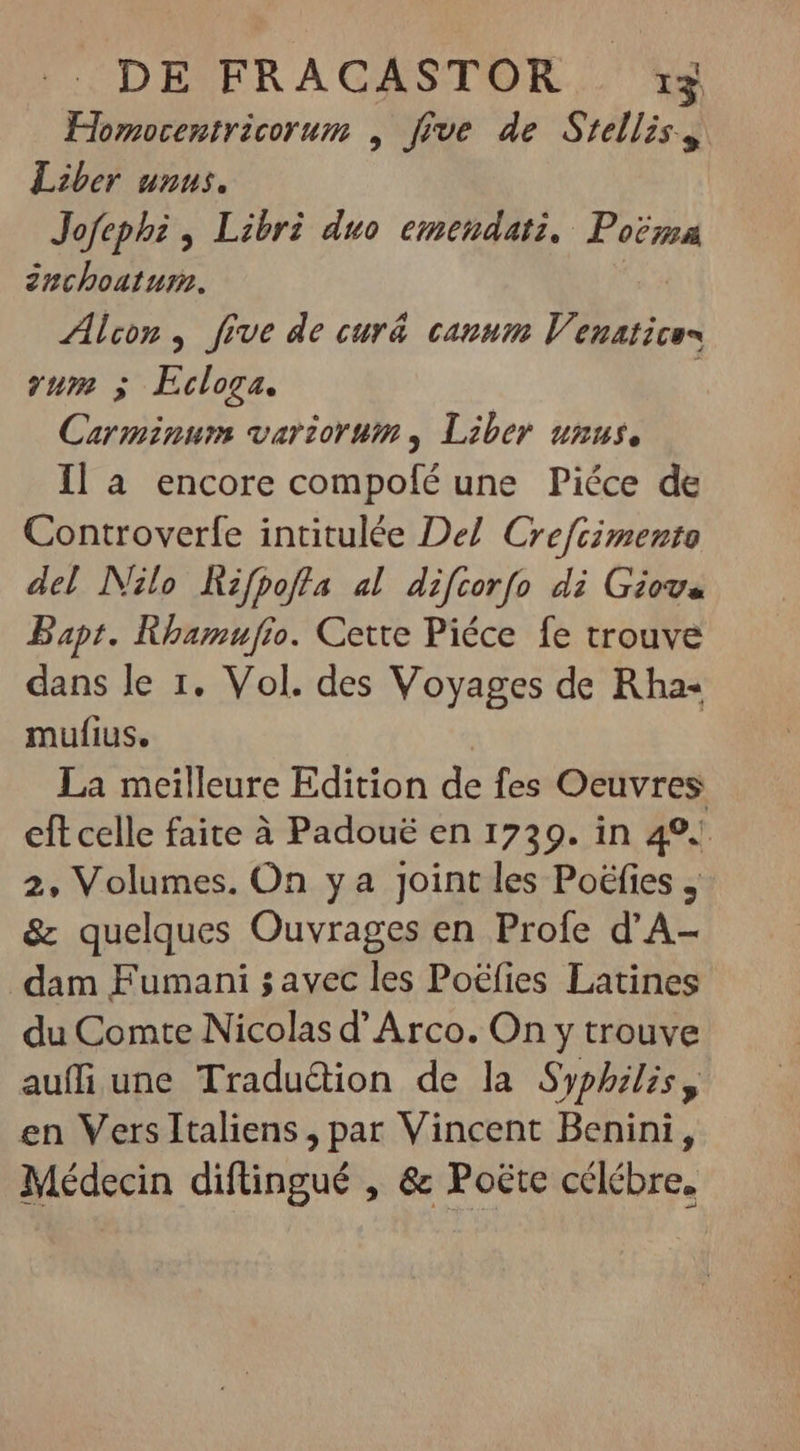 Homocentricorum , five de Stelliss. Liber unus. Jofephi , Libri duo emendati. Poërma inchoatum. Alcon , five de curá canum Venuatices yum 5 Ecloga. | Carminum variorum, Liber unus, Ila encore compofé une Piéce de Controverfe intitulée Del Crefcimento del Nilo Hzfpofla al difcorfo di Giove Bapt. Rhamufio. Cette Piéce fe trouve dans le 1. Vol. des Voyages de Rha- mufius. La meilleure Edition de fes Oeuvres eft celle faite à Padoué en 1739. in 49. 2, Volumes. On y a Joint les Poéfies y &amp; quelques Ouvrages en Profe d'A- dam Fumani 5 avec les Poëfies Latines du Comte Nicolas d' Arco. On y trouve aufífi une Tradu&amp;ion de la Syphilis, en VersItaliens, par Vincent Benini, Médecin diftingué , &amp; Poëte célébre.