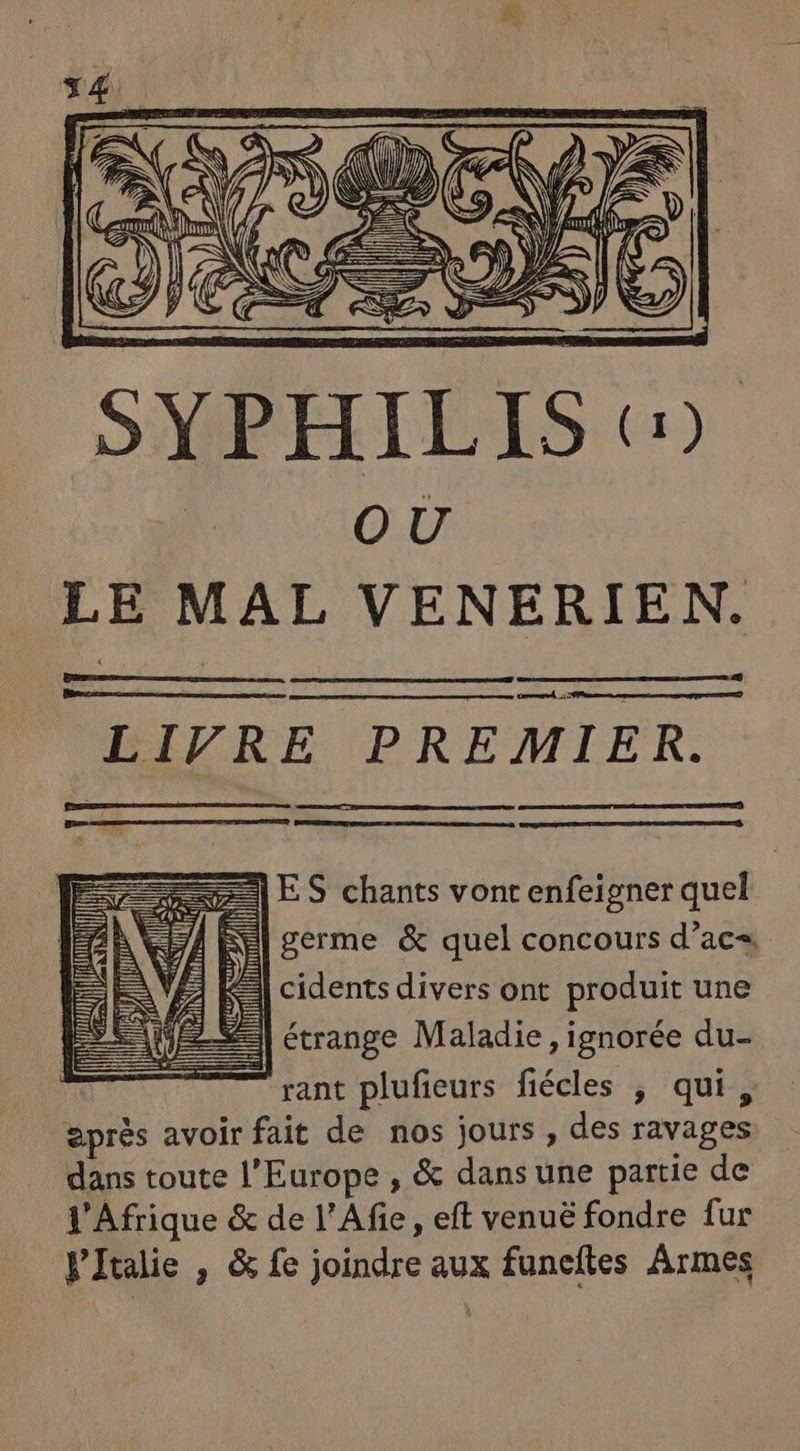 NAN f/f NNWN UE A Si fr^ E y i p : SYPHIL IS (5. OU LE MAL VENERIEN. LIVRE PREMIER. E ES chants vont enfeigner quel | RE germe &amp; quel concours d'ac« 4 cidents divers ont produit une étrange Maladie , ignorée du- rant plufieurs fiécles , qui, eprés avoir fait de nos jours, des ravages dans toute l'Europe , &amp; dans une partie de l'Afrique &amp; de l'Afie, eft venué fondre fur FItaie , &amp; fe joindre aux funefles Armes ii