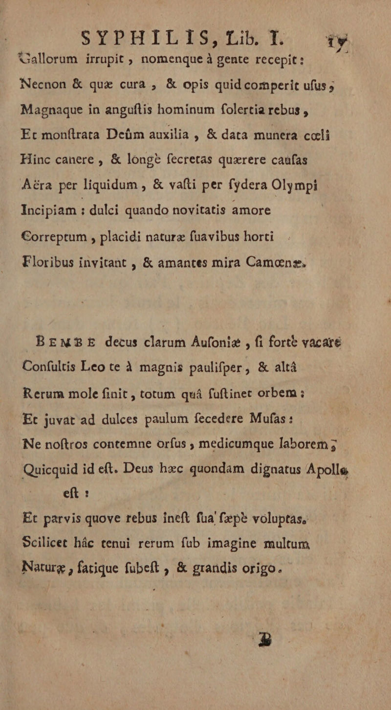 Gallorum irrupit , nomenque à gente recepit : Necnon &amp; qua cura , &amp; opis quidcomperit ufus ; Magnaque in anguftis hominum folertia rebus , Et monftrata Deüm auxilia , &amp; data munera coeli Hinc canere , &amp; longe fecretas quærere caufas Aéra per liquidum , &amp; vafti per fydera Olympi Incipiam ; dulci quando novitatis amore Correptum , placidi naturz fuavibus horti Floribus invitant , &amp; amantes mira Camans. BEMBE decus clarum Áufonie , fi forte vacare Confultis Leo te à magnis paulifper, &amp; altá Rerum mole finit , totum quá fuftiner orbem ; Et juvat ad dulces paulum fecedere Mufas : Ne noftros contemne orfus ; medicumque laborem j . Quicquid id eft. Deus hxc quondam dignatus Apolle eft : | Et parvis quove rebus ineft fua fæpè voluptas, Scilicet hác tenui rerum fub imagine multum Naturg , fatique fubeft , &amp; grandis origo.