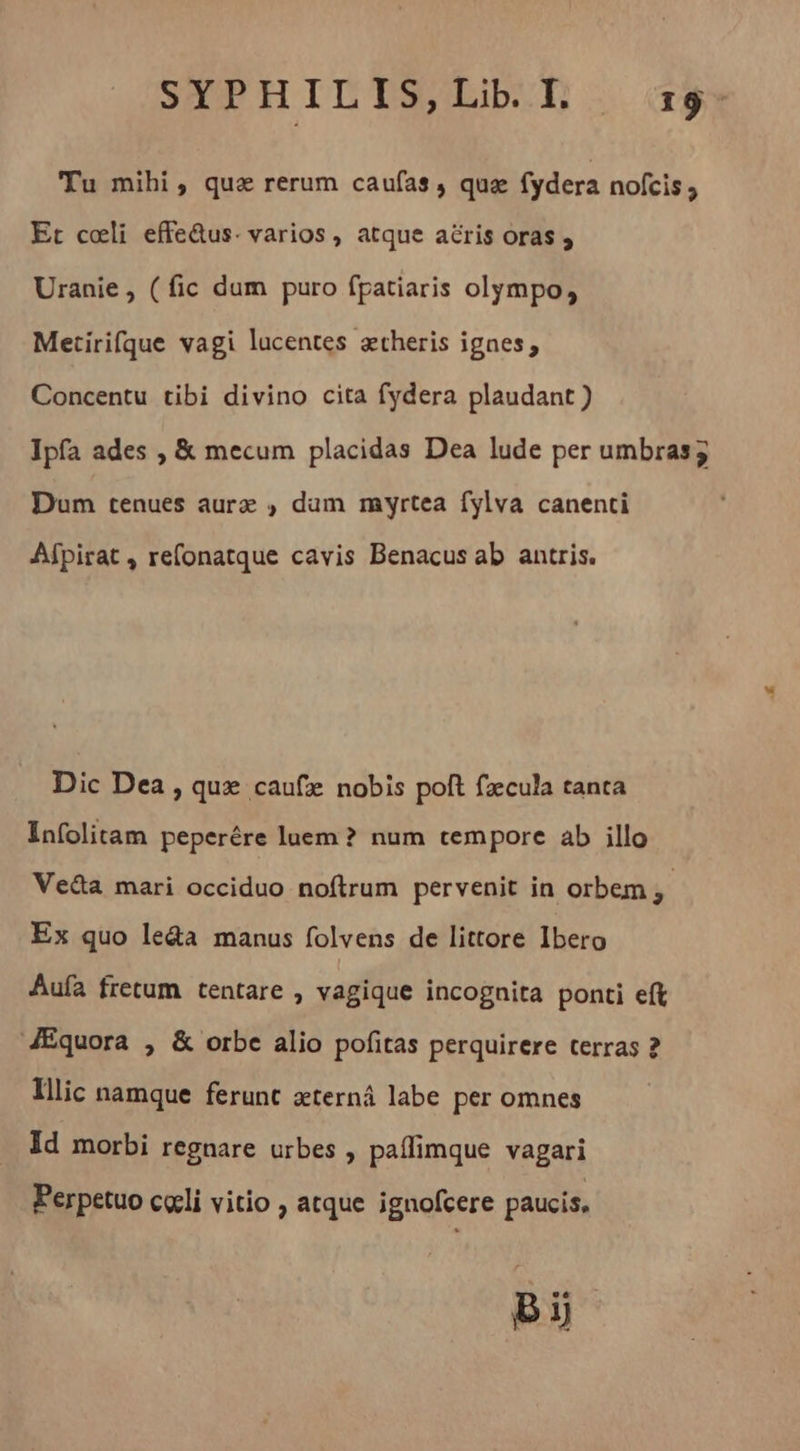 SYPHILIS,LibI +9. Tu mihi, quæ rerum caufas, quæ fydera nofcis ; Et coli effe&amp;us: varios, atque aëris oras , Uranie, (fic dum puro fpatiaris olympo, Metirifque vagi lucentes aetheris ignes; Concentu tibi divino cita fydera plaudant ) Ipfa ades , &amp; mecum placidas Dea lude per umbras; Dum tenues aurz , dum myrtea fylva canenti Afpirat , refonatque cavis Benacus ab antris. Dic Dea , quz caufx nobis poft fzcula tanta Infolitam peperére luem ? num tempore ab illo Veéta mari occiduo noftrum pervenit in orbem ,- Ex quo leda manus folvens de littore Ibero Aufa fretum tentare , vagique incognita ponti eft Æquora , &amp; orbe alio pofitas perquirere terras 2 lllic namque ferunt æternâ labe per omnes Id morbi regnare urbes , paflimque vagari Perpetuo cœli vitio , atque ignofcere paucis, B ij