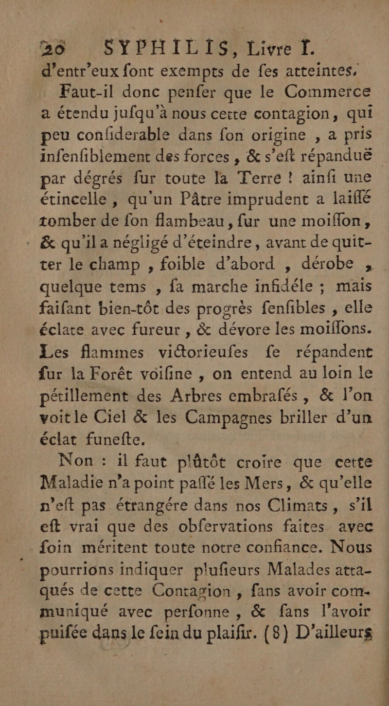 d'entr'eux font exempts de fes atteintes, Faut-il donc penfer que le Commerce a étendu jufqu'à nous cette contagion, qui peu confiderable dans fon origine , a pris par dégrés fur toute la Terre ! ainfi une étincelle , qu'un Pátre imprudent a laiffé tomber de fon flambeau, fur une moiffon, | &amp; qu'ila négligé d'éteindre , avant de quit- ter le champ , foible d'abord , dérobe , quelque tems , fa marche infidéle ; mais faifant bien-tót des progrés fenfibles , elle éclate avec fureur , &amp; dévore les moiífons. Les flammes vi&amp;dorieufes fe répandent fur la Forét voifine , on entend au loin le pétillement des Arbres embrafés , &amp; l'on voitle Ciel &amp; les Campagnes briller d'un éclat funefte. Non : il faut plütót croire que cette Maladie n'a point paffé les Mers, &amp; qu'elle p'efít pas étrangére dans nos Climats, s'il eft vrai que des obfervations faites avec foin méritent toute notre confiance. Nous pourrions indiquer plufieurs Malades atta- qués de cette Contagion , fans avoir com. muniqué avec perfonne , &amp; fans l'avoir puifée dans le fein du plaifir. (8) D'ailleurs VM. oL