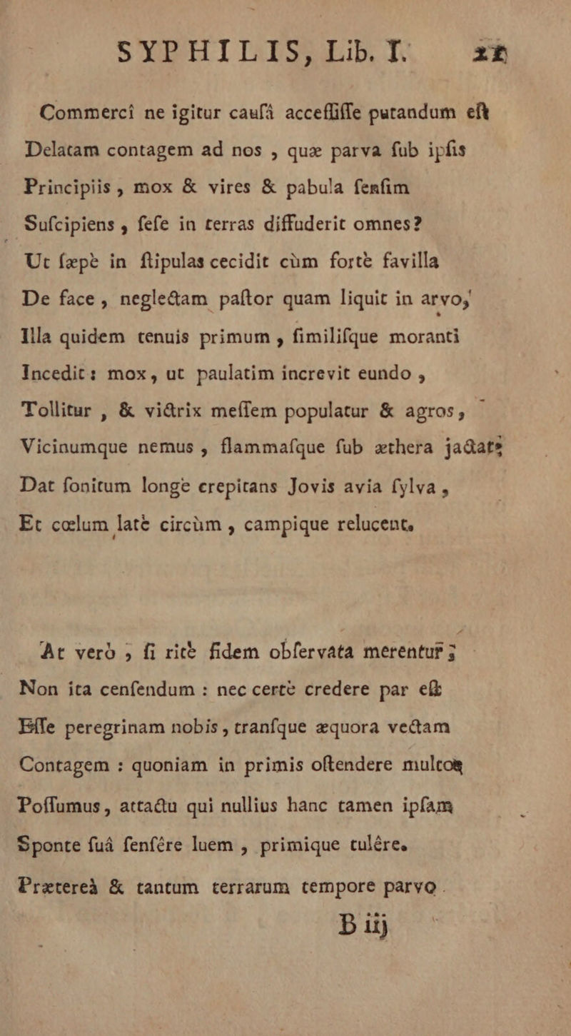 SYPHILDIS;Lib.TT. 22 Commerci ne igitur caufá acceffiffe putandum eft Delatam contagem ad nos , qux parva fub ipfis Principiis, mox &amp; vires &amp; pabula fenfim Sufcipiens , fefe in terras diffuderit omnes? Ut fepe in füpulas cecidit cüm forte favilla De face, negle&amp;am paltor quam liquit in arvo Illà quidem tenuis primum , fimilifque moranti Incedit: mox, ut paulatim increvit eundo , Tollitur , &amp; vidrix meffem populatur &amp; agros, - Vicinumque nemus , flammafque fub æthera ja&amp;atz Dat fonitum longe erepitans Jovis avia fylva , Et colum latë circüm , campique relucent. At verd ; fi rite fidem obfervata merentur ; Non ita cenfendum : nec certe credere par eft Effe peregrinam nobis , tranfque æquora ve&amp;tam Contagem : quoniam in primis oftendere mulcos Poflumus, attadu qui nullius hanc tamen ipfam Sponte fuá fenfére luem , primique tulére, Pratereà &amp; tantum terrarum tempore parvo .