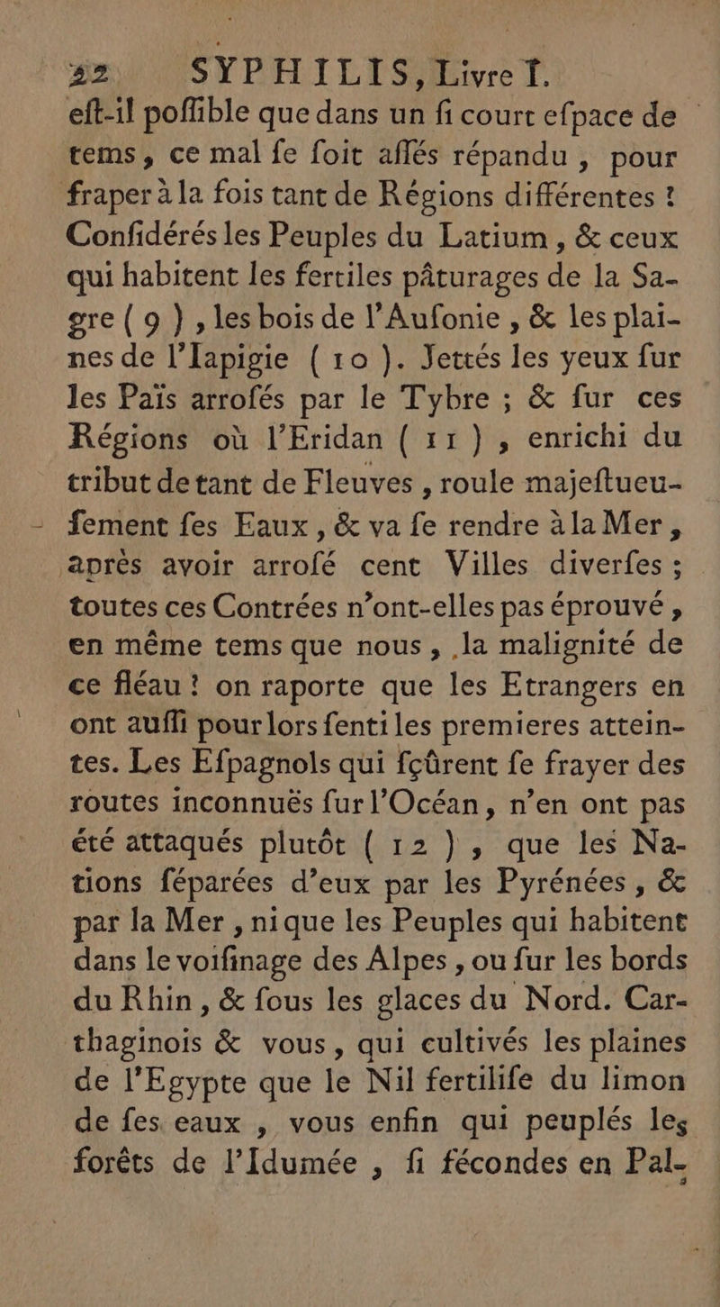 52 SYPHILIS, Livre f. eft-il poffible que dans un fi court efpace de - tems , ce mal fe foit aflés répandu , pour fraper à la fois tant de Régions différentes ! Confidérésles Peuples du Latium , &amp; ceux qui habitent les fertiles páturages de la Sa- gre (9 ) , les bois de l'Aufonie , &amp; les plai- nes de l'Iapigie ( 1o ). Jettés les yeux fur les Pais arrofés par le Tybre ; &amp; fur ces Régions où l'Eridan ( 11) , enrichi du tribut detant de Fleuves , roule majeftueu- fement fes Eaux , &amp; va fe rendre àla Mer, aprés avoir arrofé cent Villes diverfes ; toutes ces Contrées n'ont-elles pas éprouvé , en méme tems que nous, la malignité de ce fléau ! on raporte que les Etrangers en ont auffi pour lors fenti les premieres attein- tes. Les Efpagnols qui fçûrent fe frayer des routes inconnués fur l'Océan, n'en ont pas été attaqués plutót ( 12 ) , que les Na- tions féparées d'eux par les Pyrénées , &amp; par la Mer , nique les Peuples qui habitent dans le voifinage des Alpes , ou fur les bords du Rhin, &amp; fous les glaces du Nord. Car- thaginois &amp; vous, qui cultivés les plaines de l'Egypte que le Nil fertilife du limon de fes eaux , vous enfin qui peuplés les foréts de l'Idumée , fi fécondes en Pal-