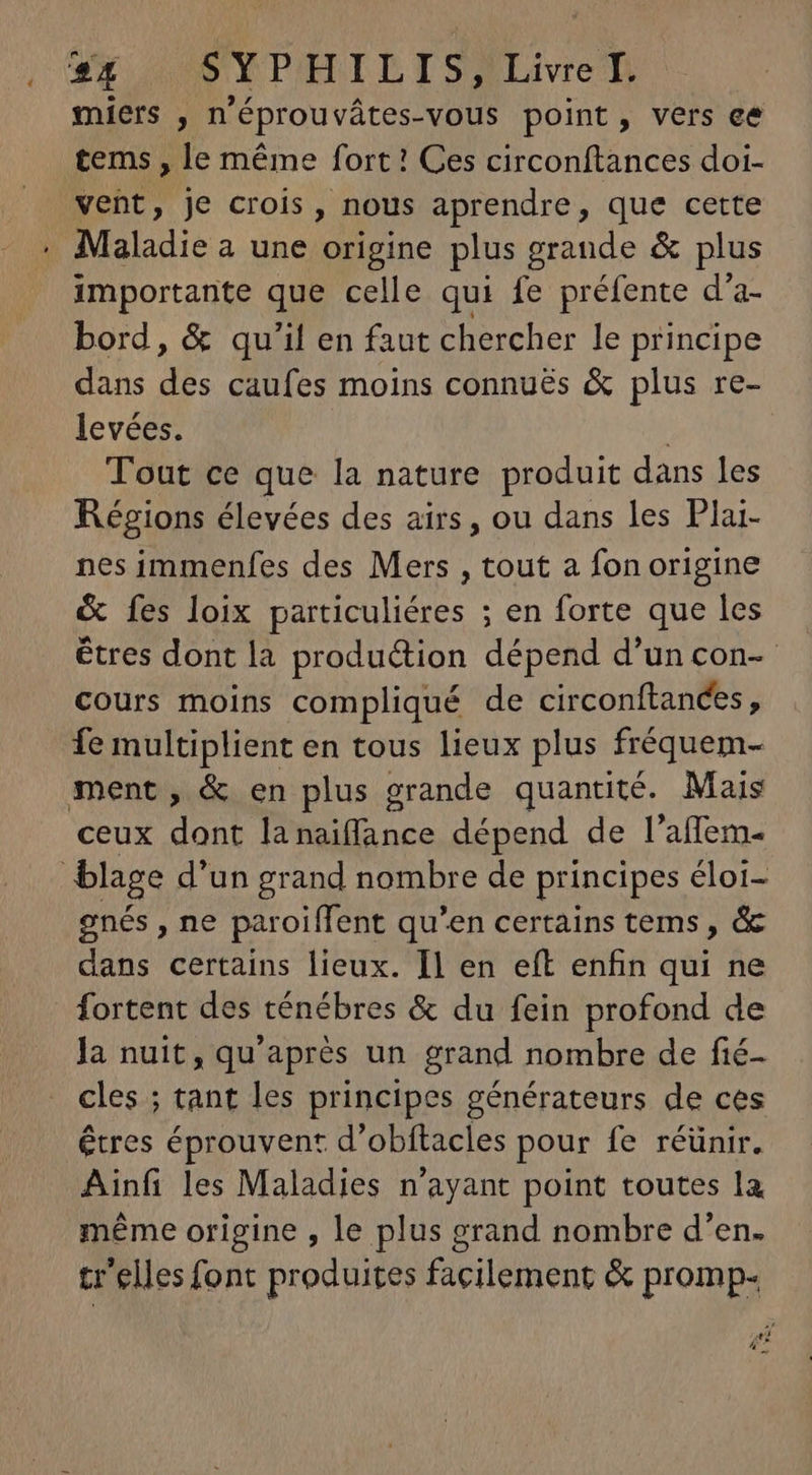 * Ly SYPHILIS, Livre I. miers , n'éprouvátes-vous point, vers ee tems , le méme fort! Ces circonftances doi- vent, je crois , nous aprendre, que cette Maladie a une origine plus grande & plus importante que celle qui fe préfente d'a- bord, & qu'il en faut chercher le principe dans des caufes moins connués & plus re- levées. | Tout ce que la nature produit dans les Régions élevées des airs, ou dans les Plai- nes immenfes des Mers , tout a fon origine & fes loix particuliéres ; en forte que les êtres dont la production dépend d'un con- cours moins compliqué de circonftances, fe multiplient en tous lieux plus fréquem- ceux dont la MEUM dépend de l'aífem- gnés , ne paroiffent qu'en certains tems , & dans certains lieux. Il en eft enfin af ne la nuit, qu'aprés un grand nombre de fié- cles ; tant les principes générateurs de ces êtres éprouvent d'obítacles pour fe réünir. Ainfi les Maladies n'ayant point toutes la méme origine , le plus grand nombre d'en. tr'elles font produites facilement & promp- +}