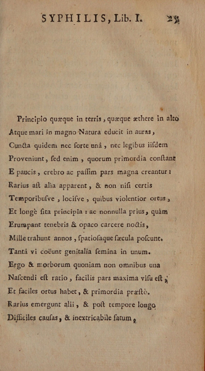+ Principio quæque in terris ; queque æthere in alto Atque mari in magno Natura educit in auras» Cun&a quidem nec forte uná , nec legibus iifdem Proveniunt, fed enim , quorum primordia conftane E paucis, crebro ac paflim pars magna creantur : Rarius aft alia apparent , & mon nifi certis Temporibufve , locifve ; quibus violentior ortus ; Et long? fita principia : ac nonnulla prius, quàm Erunpant tenebris & opaco carcere nodis, Mille crahunt annos , fpatiofaque fæcula pofcunt, Tantá vi coëunt genitalia femina in unum. Ergo & morborum quoniam non omnibus una Nafcendi eft ratio , facilis pars maxima vifu eft y Et faciles ortus habet , & primordia præfto, Rarius emergunt alii, & poft tempore longo Difliciles caufas, & inextricabile fatum ,