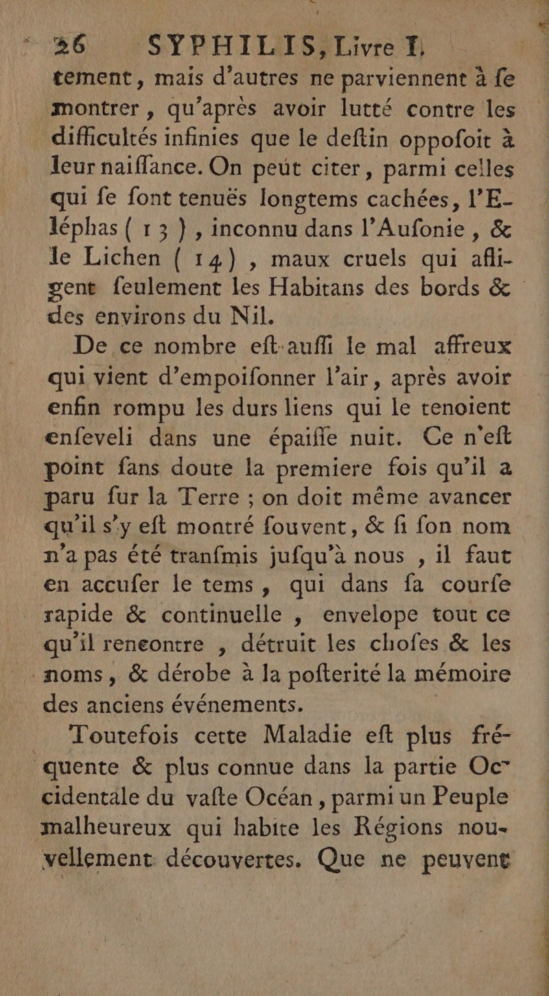 Hs 36, 'SYPHILISjiLivre D tement, mais d'autres ne parviennent à fe montrer , qu'après avoir lutté contre les difficultés infinies que le deftin oppofoit à leur naiffance. On peut citer, parmi celles qui fe font tenués longtems cachées, l'E- léphas ( 15 ) , inconnu dans l'Aufonie , & le Lichen ( 14) , maux cruels qui afli- gent feulement les Habitans des bords & des environs du Nil. De ce nombre eft.auffi le mal affreux qui vient d'empoifonner l'air, aprés avoir enfin rompu les durs liens qui le tenoient enfeveli dans une épaiíffe nuit. Ce n'eft point fans doute la premiere fois qu'il a paru fur la Terre ; on doit méme avancer qu'il s'y eft montré fouvent, & fi fon nom n'a pas été tranfmis jufqu'à nous , il faut en accufer le tems , qui dans fa courfe rapide & continuelle , envelope tout ce qu'il reneontre , détruit les chofes & les noms, & dérobe à la pofterité la mémoire des anciens événements. _ Toutefois cette Maladie eft plus fré- quente & plus connue dans la partie Oc cidentale du vafte Océan , parmi un Peuple malheureux qui habite les Régions nou- vellement découvertes. Que ne peuvent