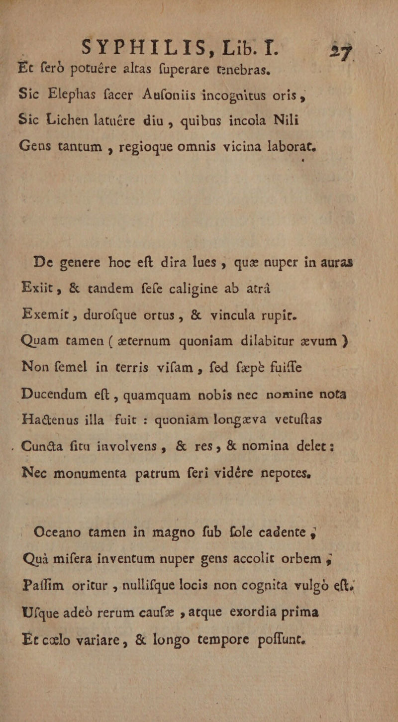 pU SPBHILISUESTO 24 Et feró potuére altas fuperare tenebras. | Sic Elephas facer Aufoniis incognitus oris , Sic Lichen latuére diu , quibus incola Nili Gens tantum , regioque omnis vicina laborat. De genere hoc eft dira lues , quz nuper in auras Exiit, &amp; tandem fefe caligine ab atrá Exemit , durofque ortus, &amp; vincula rupit. Quam tamen ( æternum quoniam dilabitur evum } Non femel in terris vifam , fed (apt fuiffe Ducendum eft , quamquam nobis nec nomine nota Nec monumenta patrum feri vidére nepotes, Oceano tamen in magno fub fole cadente , Quà mifera inventum nuper gens accolit orbem ; Paffim oritur , nullifque locis non cognita vulgo eft; Ufque adeo rerum caufz 5 atque exordia prima Etcolo variare, &amp; longo tempore poffunt.