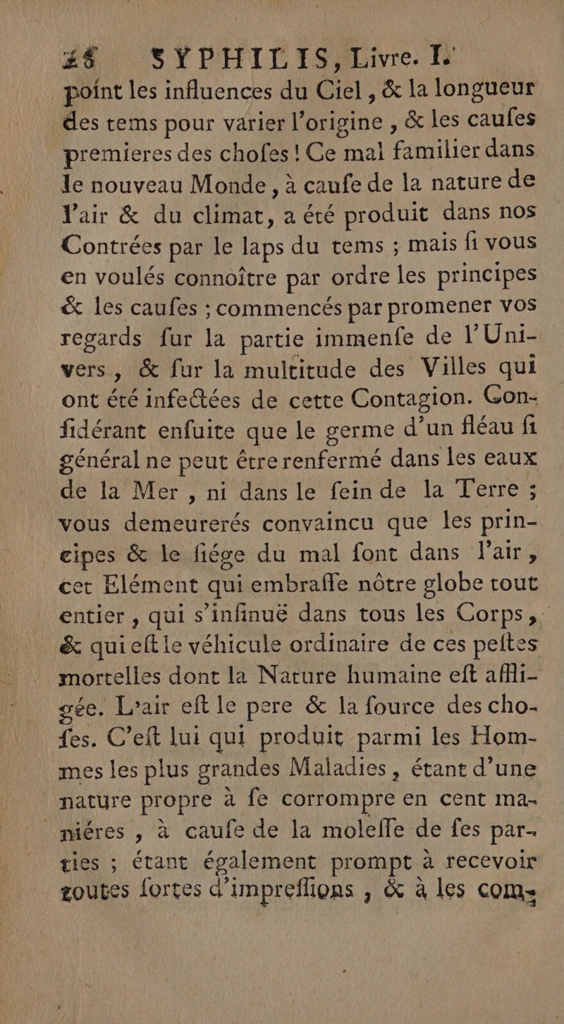 Z8 SYPUTHILDISEIe E poínt les influences du Ciel , &amp; la longueur des tems pour varier l'origine , &amp; les caufes premieres des chofes ! Ce mal familier dans le nouveau Monde , à caufe de la nature de lair &amp; du climat, a été produit dans nos Contrées par le laps du tems ; mais ft vous en voulés connoitre par ordre les principes &amp; les caufes ; commencés par promener vos regards fur la partie immenfe de l'Uni- vers, &amp; fur la multitude des Villes qui ont été infectées de cette Contagion. Gon- fidérant enfuite que le germe d'un fléau fi général ne peut être renfermé dans les eaux de la Mer, ni dans le fein de la Terre ; vous demeurerés convaincu que les prin- eipes &amp; le fiége du mal font dans l'aise cet Elément qui embrafle nôtre globe tout entier , qui s'infinué dans tous les Corps, &amp; qui eítie véhicule ordinaire de ces peftes mortelles dont la Nature humaine eft afflii- ee. L'air eft le pere &amp; la fource des cho- fes. C'eft lui qui produit parmi les Hom- mes les plus grandes Maladies , étant d'une nature propre à fe corrompre en cent ma- miéres , à caufe de la moleffe de fes par- ties ; étant également prompt à recevoir toutes fortes a'impreffions , &amp; à les com.