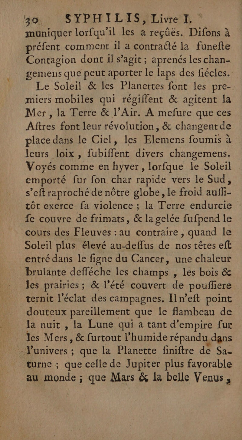 30. SYPHILIS HLivren muniquer lorfqu'il les a regüés. Difons à préfent comment il a contracté la funefte Contagion dont il s'agit; aprenés les chan- gemens que peut aporter le laps des fiécles.- Le Soleil & les Planettes font les pre-. miers mobiles qui régiífent & agitent la Mer , la Terre & l'Air. À mefure que ces Aftres font leur révolution, & changent de place dans le Ciel, les Elemens foumis à - leurs loix , fubiffent divers changemens. Voyés comme en hyver, lorfque le Soleil emporté fur fon char rapide vers le Sud, s'eft raproché de nôtre globe, le froid aufi tót exerce fa violence ; la Terre endurcie fe couvre de frimats, & lagelée fufpend le cours des Fleuves:au contraire , quand le Soleil plus élevé au-deífus de nos tétes eft entré dans le figne du Cancer, une chaleur brulante defféche les champs , les bois & les prairies; & l'été couvert de pouffiere ternit l'éclat des campagnes. Il n'eft point douteux pareillement que le flambeau de la nuit , la Lune qui a tant d'empire fur les Mers , & furtout l'humide répandu dans univers ; que la Planette finiftre de Sa- turne ; que cellede Jupiter plus favorable au monde ; que Mars & la belle Venus,