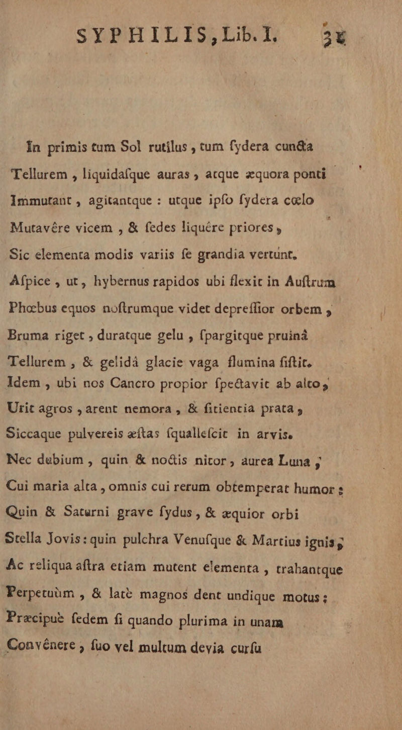 Ín primis tum Sol rutilus ; tum fydera cun&amp;a Tellurem , liquidafque auras ; atque aequora ponti - Immutant, agitantque : utque ipfo fydera cœlo Mutavére vicem , &amp; fedes liquére priores, Sic elementa modis variis fe grandia vertunt, Afpice , ut, hybernus rapidos ubi flexit in Auflrum Phœbus equos noftrumque videt depreflior orbem , Bruma riget ; duratque gelu , fpargitque pruiná Tellurem , &amp; gelidá glacie vaga flumina fiftit, Idem , ubi nos Cancro propior fpe&amp;avit ab altos Urit agros , arent nemora , &amp; fitientia prata » Siccaque pulvereis æftas (qualleícit in arvis. Nec dubium , quin &amp; no&amp;is nitor; aurea Luna ; Cui maria alta , omnis cui rerum obtemperat humor e Quin &amp; Saturni grave fydus , &amp; æquior orbi Stella Jovis:quin pulchra Venufque &amp; Martius ignis g Ac reliqua aftra etiam. mutent elementa , trahantque Perpetuèm , &amp; latë magnos dent undique motus; Præcipuë (edem fi quando plurima in unam Convénere ; fuo vel multum devia curfu