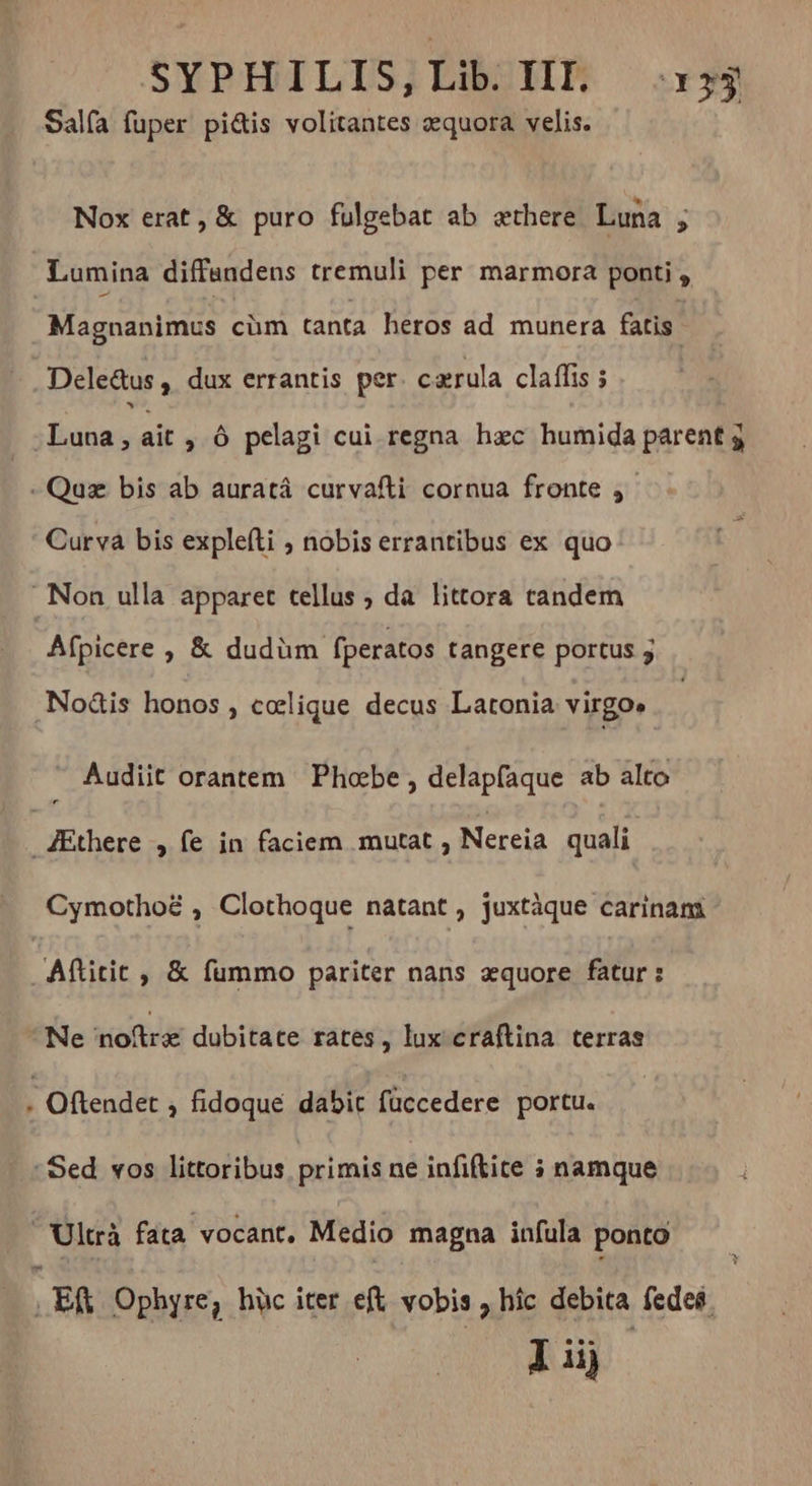 Salfa fuper pi&amp;is volitantes æquora velis. Nox erat, &amp; puro fulgebat ab æthere Luna y Lumina diffandens tremuli per marmora ponti , Magnanimus cüm tanta heros ad munera fatis. Dele&amp;us , dux errantis per cærula claflis ; | Luna, ait , Ô pelagi cui regna hac humida parent 5 -Quz bis ab auratá curvafti cornua fronte , Curva bis explefti ; nobis errantibus ex quo Non ulla apparet tellus ; da littora candem Afpicere , &amp; dudüm. fperatos tangere portus 5 .Noàis honos , cœlique decus Latonia virgo» Audiit orantem Phœbe, delapfaque ab alto Æthere , fe in faciem mutat , Nereia quali Cymothoë , Clothoque natant , juxtàque carinam Aftitit , &amp; fummo pariter nans æquore fatur : Ne noftre dubitate rates, lux craftina terras . Oftendet , fidoque dabit füccedere portu. : Sed vos littoribus primis ne infiftite 3 namque Ultrà fata vocant, Medio magna infula ponto , ER Ophyre; hüc iter eft vobis , híc debita fedes. I iij