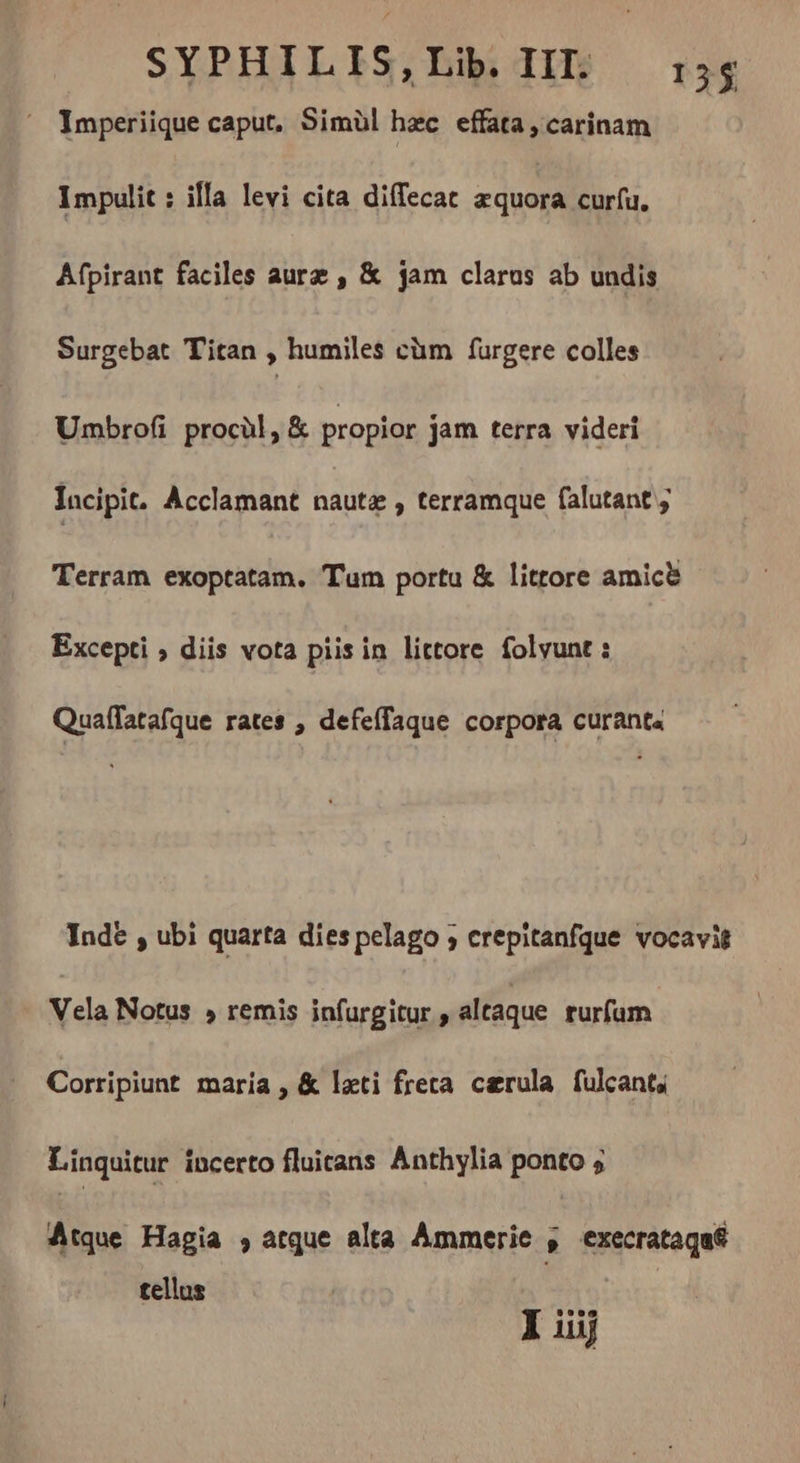 ^ Imperiique caput, Simül hzc effata, carinam Impulit : illa levi cita diffecat æquora curfu. Afpirant faciles aurz , &amp; jam clarus ab undis Surgebat T'itan , humiles càm furgere colles Umbrofi procül, &amp; propior jam terra videri Incipit. Acclamant nauta , terramque falutant ; Terram exoptatam. Tum portu &amp; littore amice Excepti ; diis vota piis in littore folvunt : Quaffatafque rates , defeffaque corpora curanta Inde , ubi quarta dies pelago ; crepitanfque vocavit Vela Notus » remis infurgitur , altaque rurfam Corripiunt maria , &amp; leti freta cærula fulcant; Linquitur incerto fluicans Anthylia ponto 5 Átque Hagia , atque alta Ammerie , execrataqa tellus