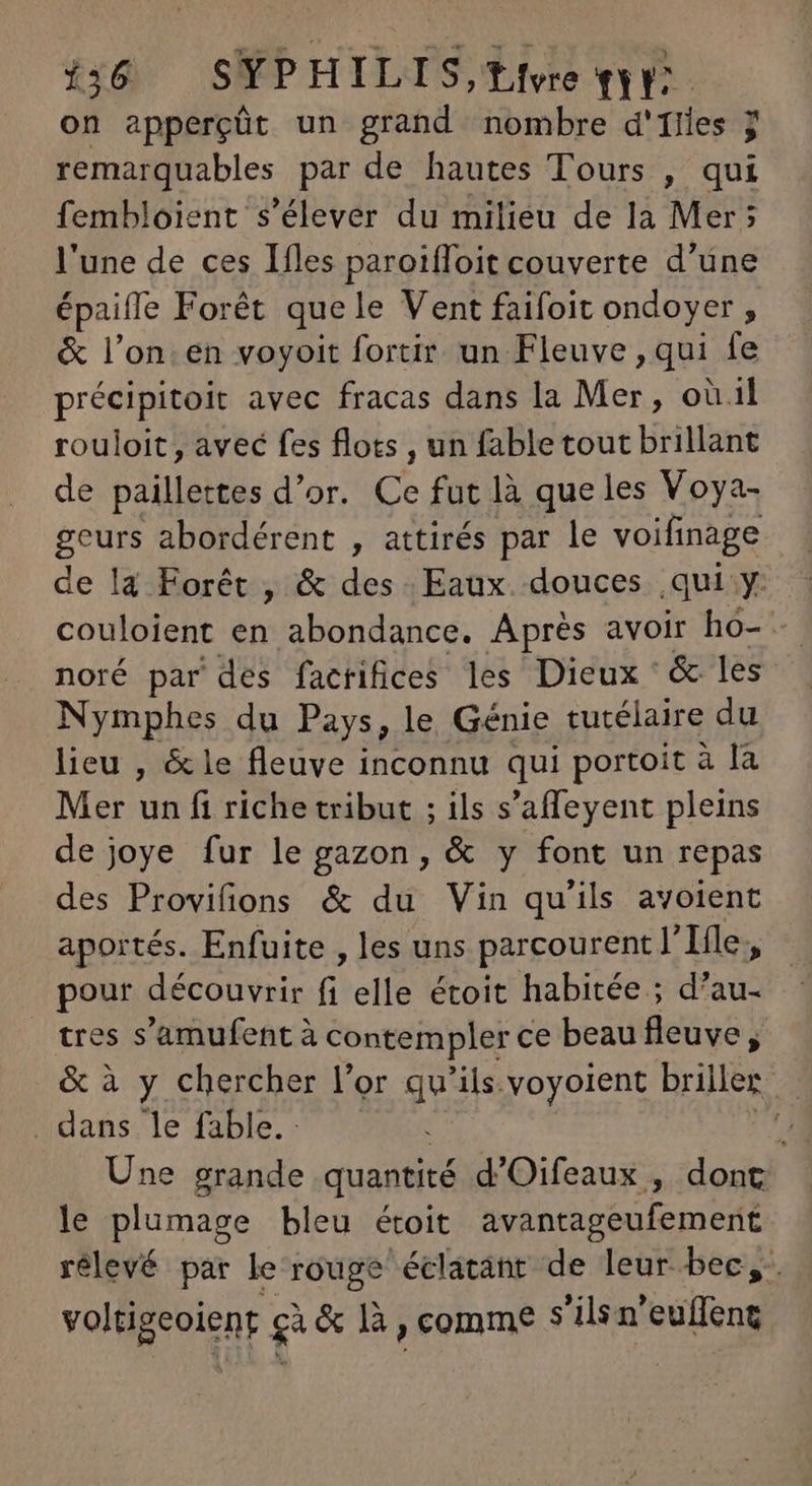 on apperçût un grand nombre d'ilies j remarquables par de hautes Tours , qui fembloient s'élever du milieu de la Mer; l'une de ces Ifles paroiffoit couverte d’une épaiffe Forét quele Vent faifoit ondoyer , &amp; l'on. en voyoit fortir un Fleuve , qui fe précipitoit avec fracas dans la Mer, ou.il rouloit , avec fes flots , un fable tout brillant de paillettes d'or. ce fut là que les Voya- geurs abordérent , attirés par le voifinage de la. Forêt , &amp; des. Eaux. douces qui y: couloient en abondance. Aprés avoir ho- noré par des factifices les Dieux &amp; les Nymphes du Pays, le Génie tutélaire du lieu , &amp; le fleuve inconnu qui portoit à là Mer un fi riche tribut ; ils s'affeyent pleins de joye fur le gazon, &amp; y font un repas des Provifions &amp; du Vin qu'ils avoient aportés. Enfuite , les uns parcourent l' Ifle, pour découvrir fi elle étoit habitée ; d'au- tres s'amufent à contempler ce beau fleuve, &amp; à y chercher l'or qu'ils. voyoient briller | . dans le fable. | ^ Une grande quantité d'Oifeaux , dont le plumage bleu étoit avantageufement rélevé par le rouge éclatant de leur bec, di gà &amp; là , comme 3 ilsn mH