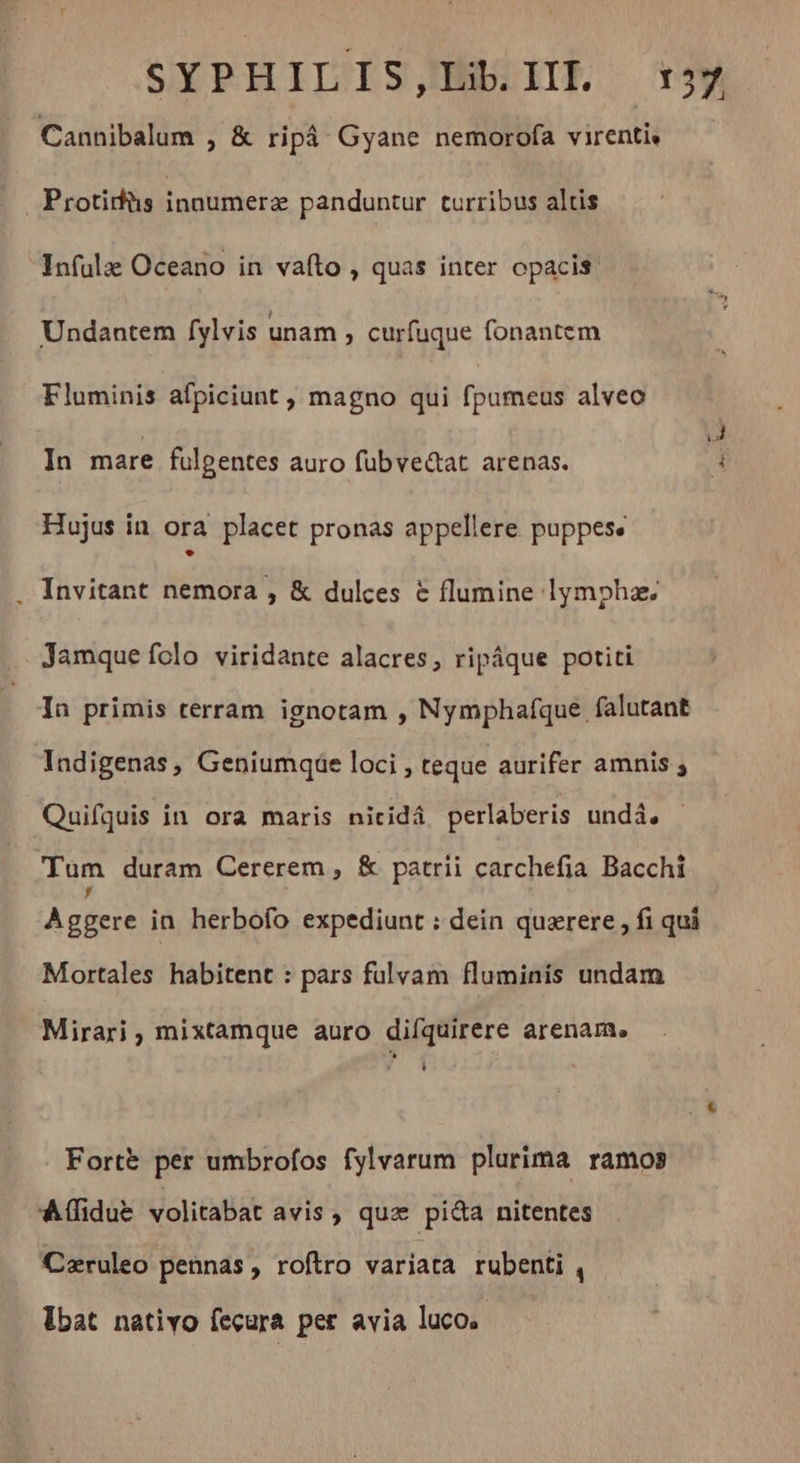 Cannibalum , &amp; ripà Gyane nemorofa virenti, Protidüs innumera panduntur turribus altis Infula Oceano in vafto , quas inter opacis. Undantem fylvis unam , curfuque fonantem Fluminis afpiciunt , magno qui fpumeus alveo In mare fulgentes auro fubve&amp;at arenas. Hujus in ora placet pronas appellere puppese . Invitant nemora , &amp; dulces &amp; flumine lympha. Jamque folo viridante alacres, ripáque potiti In primis terram ignotam , Nymphafque falutant Indigenas, Geniumqde loci , teque aurifer amnis ; Quifquis in ora maris nicidá perlaberis undi, Tum duram Cererem , &amp; patrii carchefia Bacchi Aggere in herbofo expediunt : dein quærere, fi qui Mortales habitent : pars fulvam fluminis undam Mirari , mixtamque auro difquirere arenam, Li Fortè per umbrofos fylvarum plurima ramos Aífidue volitabat avis, quz pida nitentes Cæruleo pennas, roftro variata rubenti , Ibat nativo feçura per avia luco.