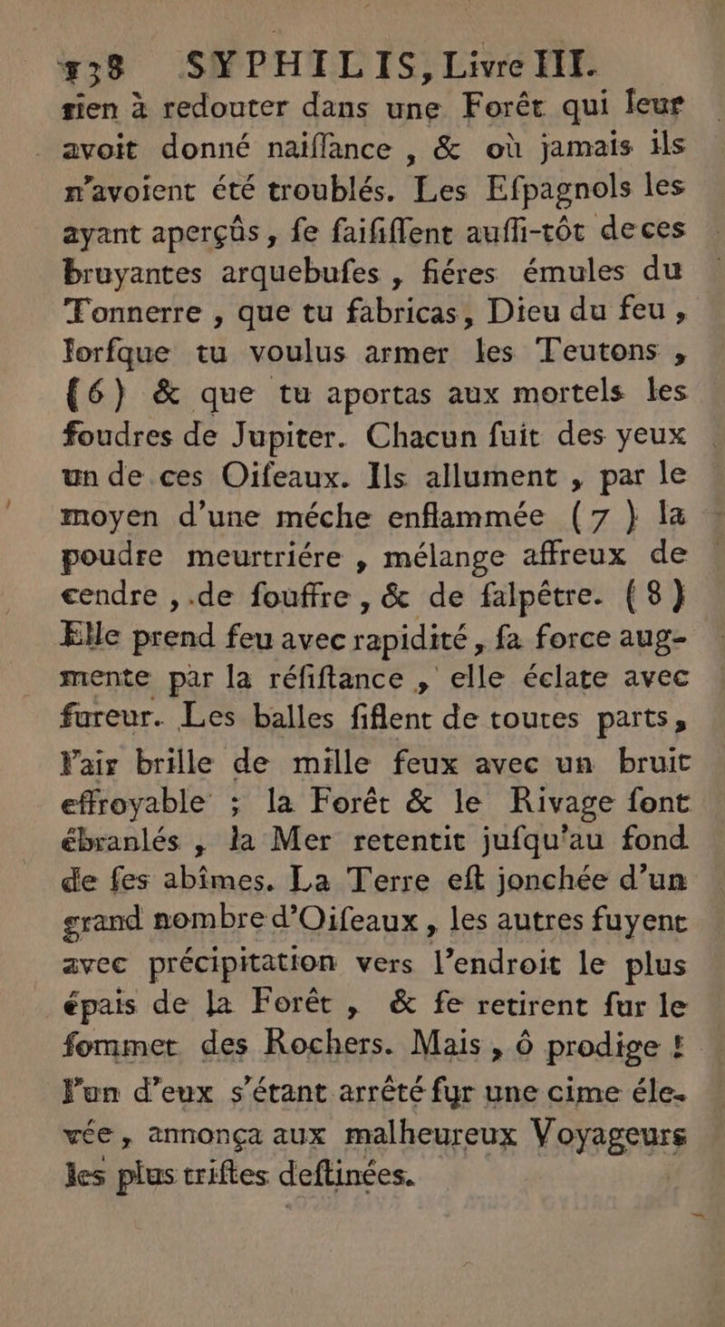 rien à redouter dans une Forêt qui leur avoit donné naiffance , &amp; où jamais ils n'avoient été troublés. Les Efpagnols les ayant apergüs , fe faififfent auffi-tót deces bruyantes arquebufes , fiéres émules du Tonnerre , que tu fabricas, Dieu du feu, Jorfque tu voulus armer les Teutons , (6) &amp; que tu aportas aux mortels les foudres de Jupiter. Chacun fuit des yeux un de ces Oifeaux. Ils allument , par le moyen d'une méche enflammée (7 ) la peudre meurtriére , mélange affreux de cendre ,.de fouffre , &amp; de falpétre. (8) Elle prend feu avec rapidité, fa force aug- mente par la réfiflance , elle éclate avec er Les balles fiflent de toutes parts, air brille de mille feux avec un bruit E decr ; la Forêt &amp; le Rivage font ébranlés , la Mer retentit jufqu'au fond de fes abimes. La Terre eft jonchée d'un grand nombre d'Oifeaux , les autres fuyent avec précipitation vers endiais le plus épais de la Forêt , &amp; fe retirent fur le fommet des Rochers. Mais , 6 prodige ! J'un d'eux s'étant arrêté fur une cime éle. vée, annonça aux malheureux Voyageurs les plus triftes. deftinées. |