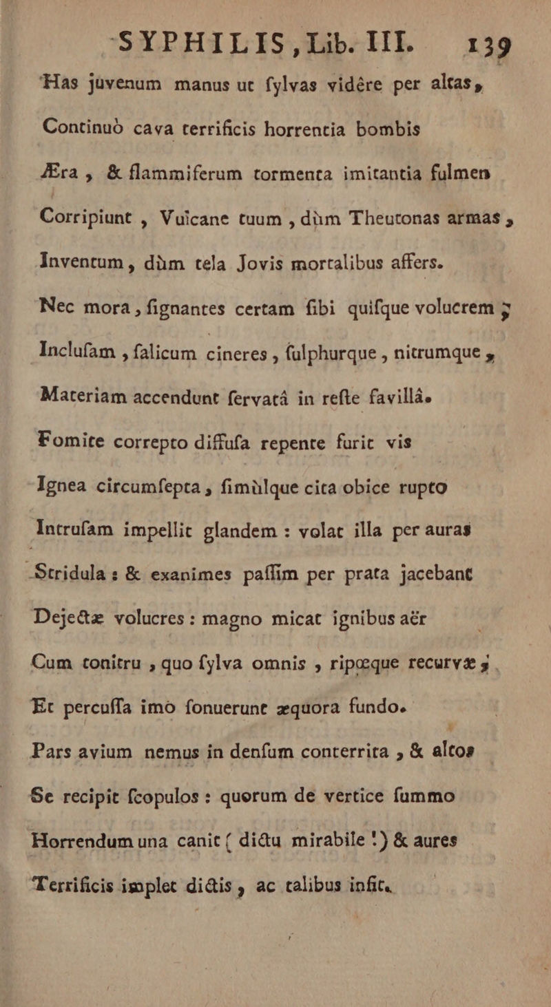 “Has juvenum manus ut fylvas vidére per altas, Continuó cava terrificis horrentia bombis Æra , & flammiferum tormenta imitantia fulmen Corriptunt > Vuicane tuum , dim Theutonas armas , Inventum , dùm tela Jovis mortalibus affers. Nec mora, fignantes certam fibi quifque volucrem ÿ Inclufam , falicum AEN > fulphurque , nitrumque , Materiam accendunt fervatá in refte favillá. Fomite correpto diffufa repente furit vis Ignea circumfepta , fimülque cita obice rupto Intrufam impellit glandem : volat illa per auras -Stridula : & exanimes paffim per prata jacebant Deje&z volucres : magno micat ignibus aër Cum tonitru ; quo fylva omnis , ripceque recurvæ 3 Et percuffa imo fonuerunt æquora fundo. Pars avium. nemus in denfum conterrita ; & aid Se recipit fcopulos : quorum de vertice fummo Horrendum una canit ( didu mirabile *) & aures Terrificis implet didis, ac talibus infit.