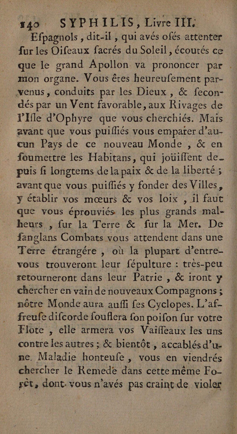 . Efpagnols , dit-il , qui avés ofés attenter fur les Oifeaux facrés du Soleil, écoutés ce que le grand Apollon. va prononcer par mon organe. Vous étes heureufement par- venus, conduits par les Dieux , & fecon- dés par un Vent favorable, aux Rivages de l'Ile d'Ophyre que vous cherchiés. Mais avant que vous puifliés vous emparer d'au- cun Pays de ce nouveau Monde , & en _ foumettre les Habitans, qui joüiffent de- puis fi longtems dela paix & de la liberté ; avantque vous puiffiés y fonder des Villes, y établir vos mœurs & vos loix , il faut que vous éprouviés les plus grands mal- - heurs , fur la Terre & fur la Mer. De fanglans Combats vous attendent dans une Terre étrangére , où la plupart d'entre- vous trouveront leur fépulture : très-peu retourneront dans leur Patrie , & iront y chercher en vain de nouveaux Compagnons ; nôtre Monde aura auffi fes Cyclopes. L'af- freufe difcorde fouflera fon poifon fur votre Flote , elle armera vos Vaiífeaux les uns contre les autres ; & bientót , accablésd'u- ne, Maladie honteufe , vous en viendrés chercher le Remede dans cette méme Fo- rèt, dont. vous n'avés pas craint de violer