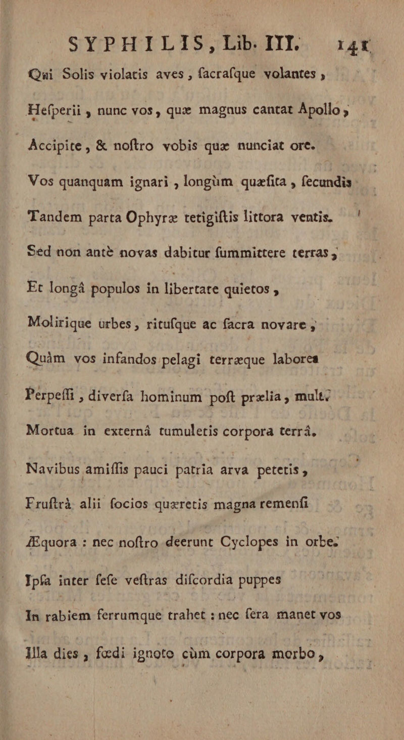 SYPHILIS,Lib III rar Qui Solis violatis aves , facrafque volantes , Hefperii , nunc vos, qux magaus cantat Apollo, | Accipite, &amp; noftro vobis quæ nunciat ore. Vos quanquam ignari , longüm quæfita , fecundis Tandem parta Ophyræ tetigiftis littora ventis. — Sed non antè novas dabitur fummittere terras Et longá populos in libertate quietos ;» Molirique urbes, ritufque ac facra novare ; Quàm vos infandos pelagi terraeque labores Perpeffi > diverfa hominum poft przlia ; mult. Mortua in externá tumuletis corpora terrá, Navibus amiffis pauci patria arva petetis, Fruftrà alii focios quæretis magna remenfi Æquora : nec noftro deerunt Cyclopes in orbe. Jpfa inter fefe veftras difcordia puppes In rabiem ferrumque trahet : nec (era manet vos llla dies , fœdi ignoto cüm corpora morbo ,