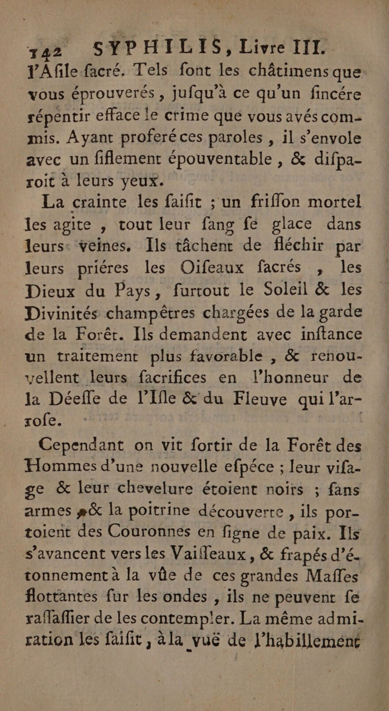 VAfile facré. Tels font les châtimens que: vous éprouverés , jufqu'à ce qu'un fincére répentir efface le crime que vous avéscom- mis. Ayant proferéces paroles , il s'envole avec un fiflement épouventable , & difpa- roit à leurs yeux. La crainte les faifit ; un friffon mortel les agite , tout leur fang fe glace dans leurs: veines. Ils táchent de fléchir par leurs priéres les Oifeaux facrés , les Dieux du Pays, furtout le Soleil & les Divinités champétres chargées de la garde de la Forêt. Ils demandent avec inftance un traitement plus favorable , & renou- vellent leurs facrifices en l'honneur de la Déeffe de l'Ile & du Fleuve qui l’ar- zofe. Cependant on vit fortir de la Forét des Hommes d'une nouvelle efpéce ; leur vifa- ge & leur chevelure étoient noirs ; fans armes #& la poitrine découverte , ils por- toient des Couronnes en figne de paix. Ils s'avancent vers Les Vaiffeaux , & frapés d’é. tonnementà la vüe de ces grandes Maffes flottantes fur les ondes , ils ne peuvent fe xaffaffier de les contemp!er. La méme admi- ration les faifit , àla vuë de l'habillement: