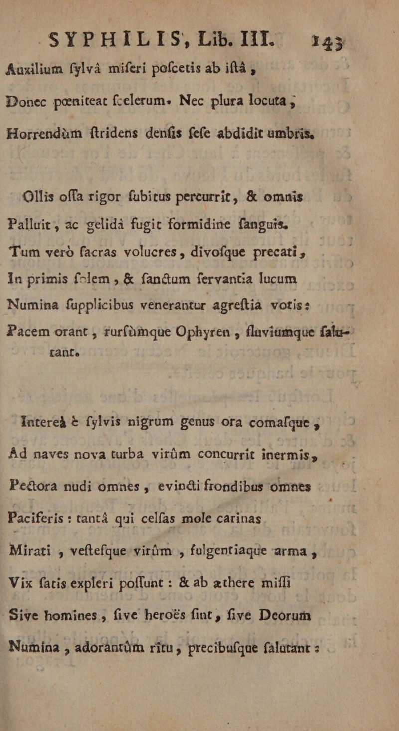 SYPHILIS, Lib. III. 145 Auxilium fylvà miferi pofcetis ab iftà , Donec peniteat fcelerum. Nec plura locuta , Horrendüm ftridens denfis fe(e abdidit umbris, Ollis offa rigor fubitus percurrit, & omnis Palluit, ac gelidá fugit formidine fanguis. Tum veró facras volucres , divofque precati , In primis folem , & fan&um fervantia lucum Numina fupplicibus venerantur agreftià votis: Pacem orant , ruríümque Ophyren , flaviamque falu- tante Intereà & fylvis nigrum genus ora comafque ; Ád naves nova turba virüm concurrit inermis, Pe&ora nudi omnes , evinéi frondibus omnes Paciferis : tant qui celfas mole carinas Mirati , veftefque virüm , fulgentiaque arma , Vix fatis expleri poffunt : & ab athere mil . Sive homines , five heroës fint , five Deorum Numina , adorántüra ritu; precibuígüe falutant :