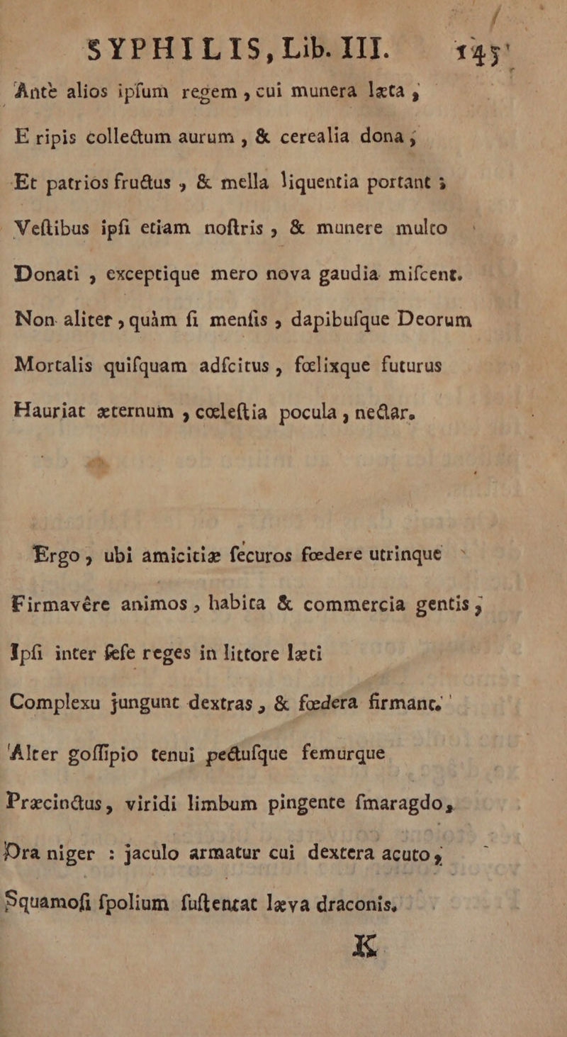 HEY SYPHILIS,LibIIL sas Antt alios ipfum regem , cui munera lata, - E ripis colle&amp;um aurum , &amp; cerealia dona ; 'Et patrios fru&amp;us ; &amp; mella liquentia portant 5 Veftibus ipfi etiam noftris , &amp; munere multo : Donati , exceptique mero nova gaudia mifcent. Non aliter , quàm fi menfis > dapibufque Deorum Mortalis quifquam adícitus , fœlixque futurus Hauriat æternum , cœleftia pocula , near, Ergo, ubi amicitie fecuros federe utrinque. : Firmavére animos , habita &amp; commercia gentis ; Vpí inter fefe reges in littore leti Complexu jungunt dextras , &amp; federa firmanc, Alter goffipio tenui peétufque femurque Præcin@us, viridi limbum pingente fmaragdo, Dra niger : jaculo armatur cui dextera acuto; Squamofi fpolium fuftencat lava draconis, EK