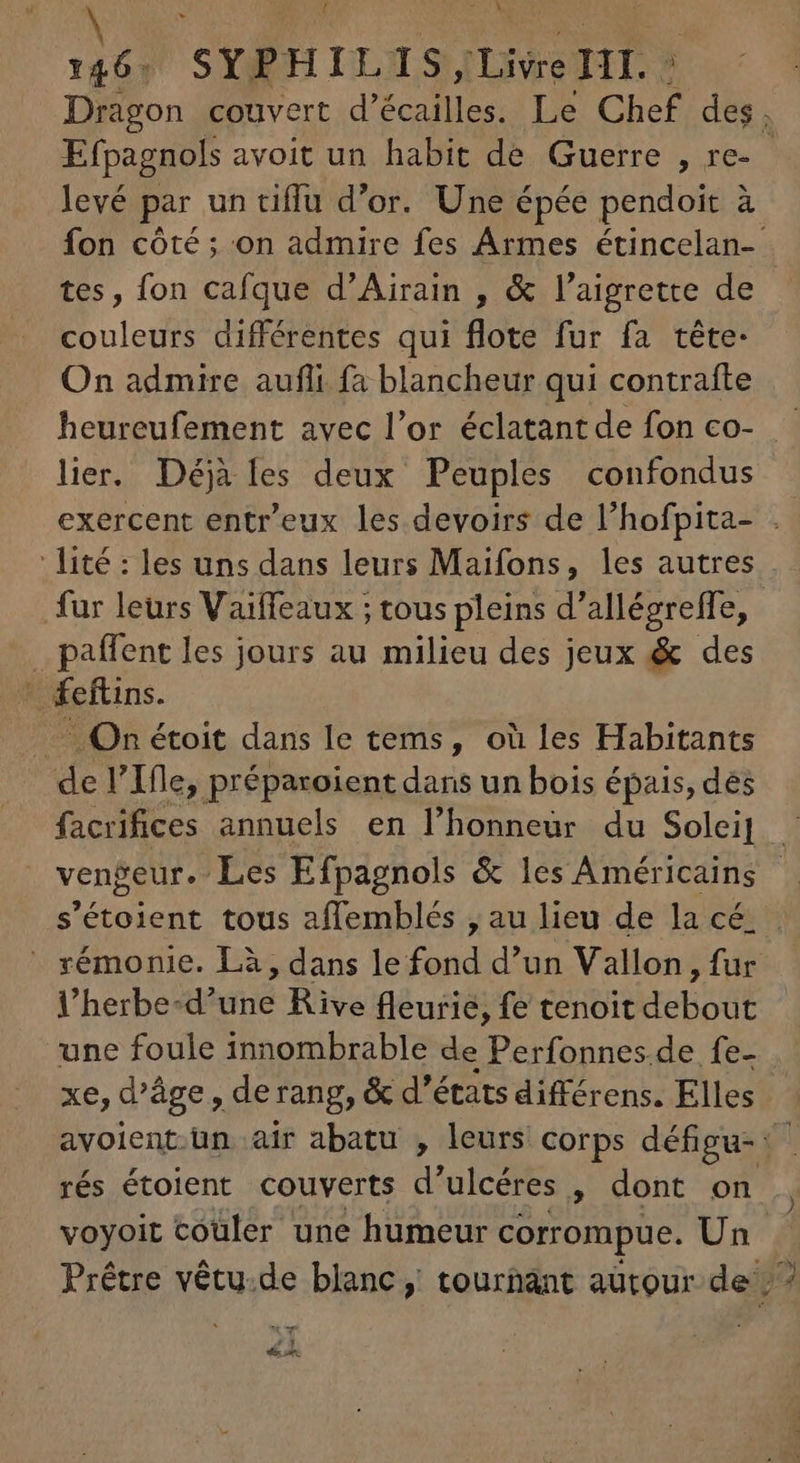 À 146; SYPHILIS Livre TIT. ? Dragon couvert d’écailles. Le Chef des. Efpagnols avoit un habit de Guerre , re- - levé par un tiffu d'or. Une épée pendoit à fon côté ; on admire fes Ármes étincelan- tes, fon cafque d'Airain , &amp; l'aigrette de couleurs différentes qui flote fur fa téte- On admire aufli fa blancheur qui contrafte heureufement avec l'or éclatant de fon co- lier. Déjà les deux Peuples confondus exercent entr'eux les devoirs de l'hofpita- . lité : les uns dans leurs Maifons, les autres fur leurs Vaiffeaux ; tous pleins d'allégreffe, .paffent les jours au milieu des jeux &amp; des —— On étoit dans le tems, où les Habitants de l'Ifle, préparoient dans un bois épais, des facrifices annuels en l'honneür du Solei] - vengeur. Les Efpagnols &amp; les Américains | s'étoient tous affemblés , au lieu de la cé. : -. xémonie. Là, dans le fond d'un Vallon, fur l'herbe-d'une Rive fleurie, fe tenoit debout une foule innombrable de Perfonnes.de. fe- xe, d'áge , derang, &amp; d'états différens. Elles avoient-un air abatu , leurs corps défigu-: rés étoient couverts d'ulcéres , dont on voyoit couler une humeur corrompue. Un Prêtre vétu.de blanc, tournant autour de; ^ Cw y E Ey ont