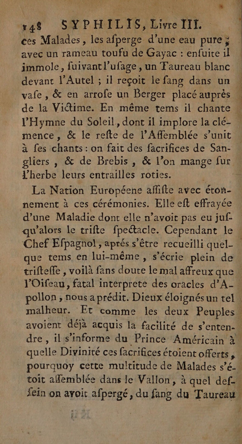 ces Malades, lesafperge d'une eau pure ; avec un rameau toufu de Gayac : enfuite 1 immole, fuivantl'ufage , un Taureau blanc devant l'Autel ; il reçoit lefang dans un vafe, &amp; en arrofe un Berger placé auprés mence, &amp; le refte de l'Affemblée s'unit à fes chants: on fait des facrifices de San- V’herbe leurs entrailles roties. : La Nation Européene affifte avec éton- nement à ces cérémonies. Elle eft effrayée d'une Maladie dont elle n'avoit pas eu juf- que tems en lui-même, s'écrie plein de trifteffe , voilà fans doute le mal affreux que avoient déjà acquis la facilité de s'enten- quelle Divinité ces facrifices étoient offerts L pourquoy cette multitude de Malades s'é. [4