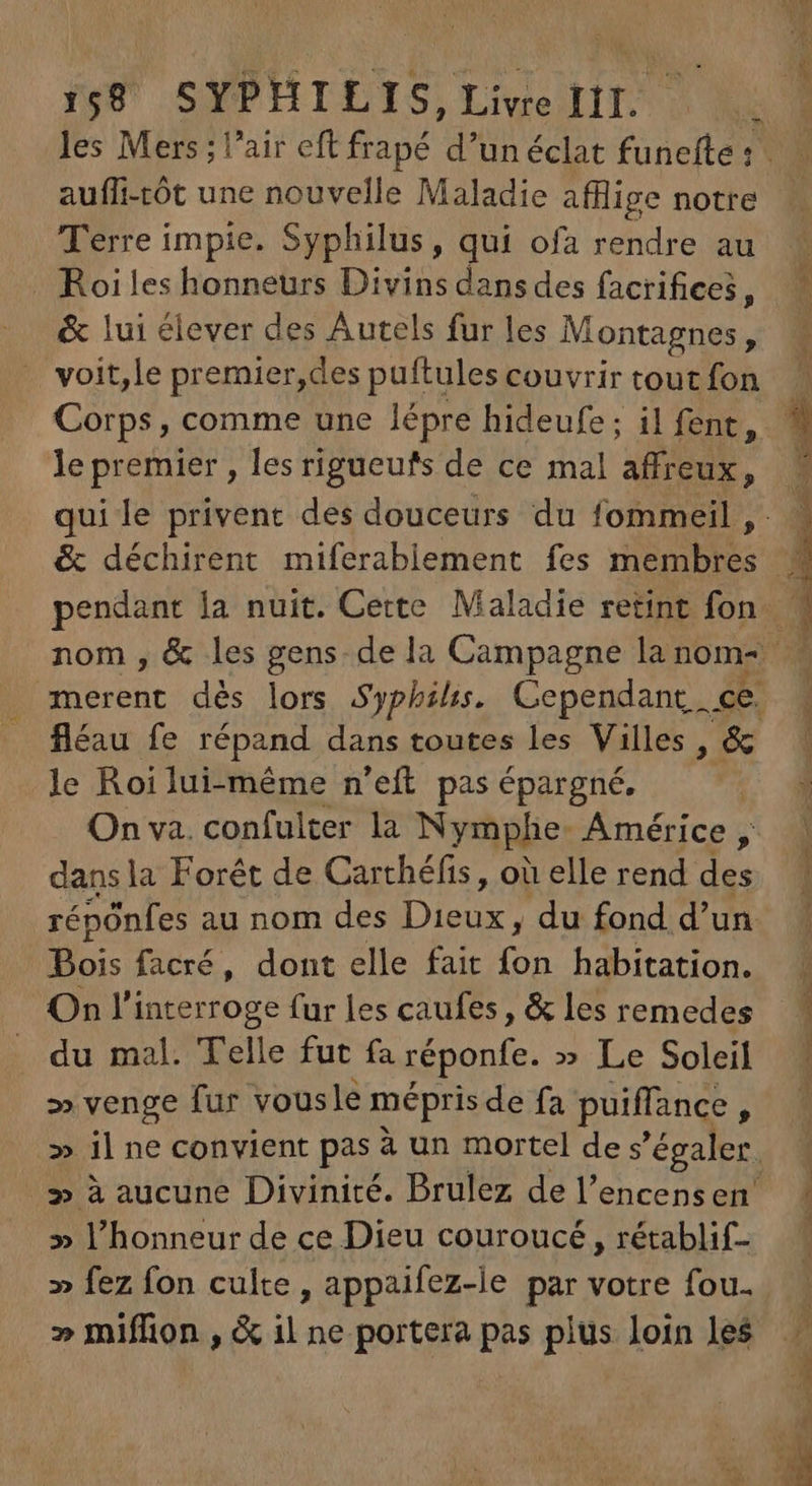 auffi-tót une nouvelle Maladie afflige notre Terre impie. Syphilus, qui ofa rendre au Roi les honneurs Divins dans des facrifices, &amp; lui élever des Autels fur les Montagnes * voit,le premier,des puftules couvrir tout fon Corps, comme une lépre hideufe ; il fent, le premier , les rigueufs de ce mal affreux, qui le privent des douceurs du fommeil , PSE ut le Roi lui-même n'eft pas épargné. dans la Forêt de Carthéfis , où elle rend des répônfes au nom des Das du fond d’un Bois facré, dont elle fait A habitation. On l'interroge fur les caufes , &amp; les remedes du mal. Telle fut fa réponfe. » Le Soleil » venge fur vousle mépris de fa puiffance ; » l'honneur de ce Dieu couroucé , rétablif- » fez fon culte, appaifez-le par votre fou. » miflion , &amp; il ne portera pas plus loin les