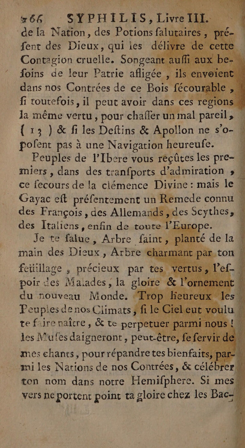 665 SYPHILIS, TNR I ‘dela Nation, des PAR falutaires , fent des Diei qui ies déli Core Ion cruelle. Songean foins de leur Patrie afligée À dans nos Contrées de ce Bois fécourable fi toutefois , il peut avoir dans ces regions la méme vertu, pour chafler un mal pareil, : ( 13 ) &amp; fi les Deftins &amp; Apollon ne s'o- : pofent pas à une Navigation heureufe. 1 Peuples de l'Ibere vous recütes les pre- M miers , dans des tranfports d'admiration 5 - ce fecours de la clémence Divine : mais le 1 Gayac eft. préfentement un Remede connu - des François , des Allemand des Sen hega 1 des Italiens, enfin de toute Y] P Je te fitis Arbre faint main des Dicas) Arbre feiilage , précieux par tes V poir des Maiades, la gloire &amp; : du nouveau Monddi Trop Peupies denos Climats ; f te fiire vaitre , &amp; te perpe E IV'ufes daigneront , peut-être, tés chants, pour répandre tes bienfaits fé ai les Nations de nos Contrées, &amp; céléb er ton nom dans notre Hero Si mes | vers ne portent point ta gloire chez les Bac-