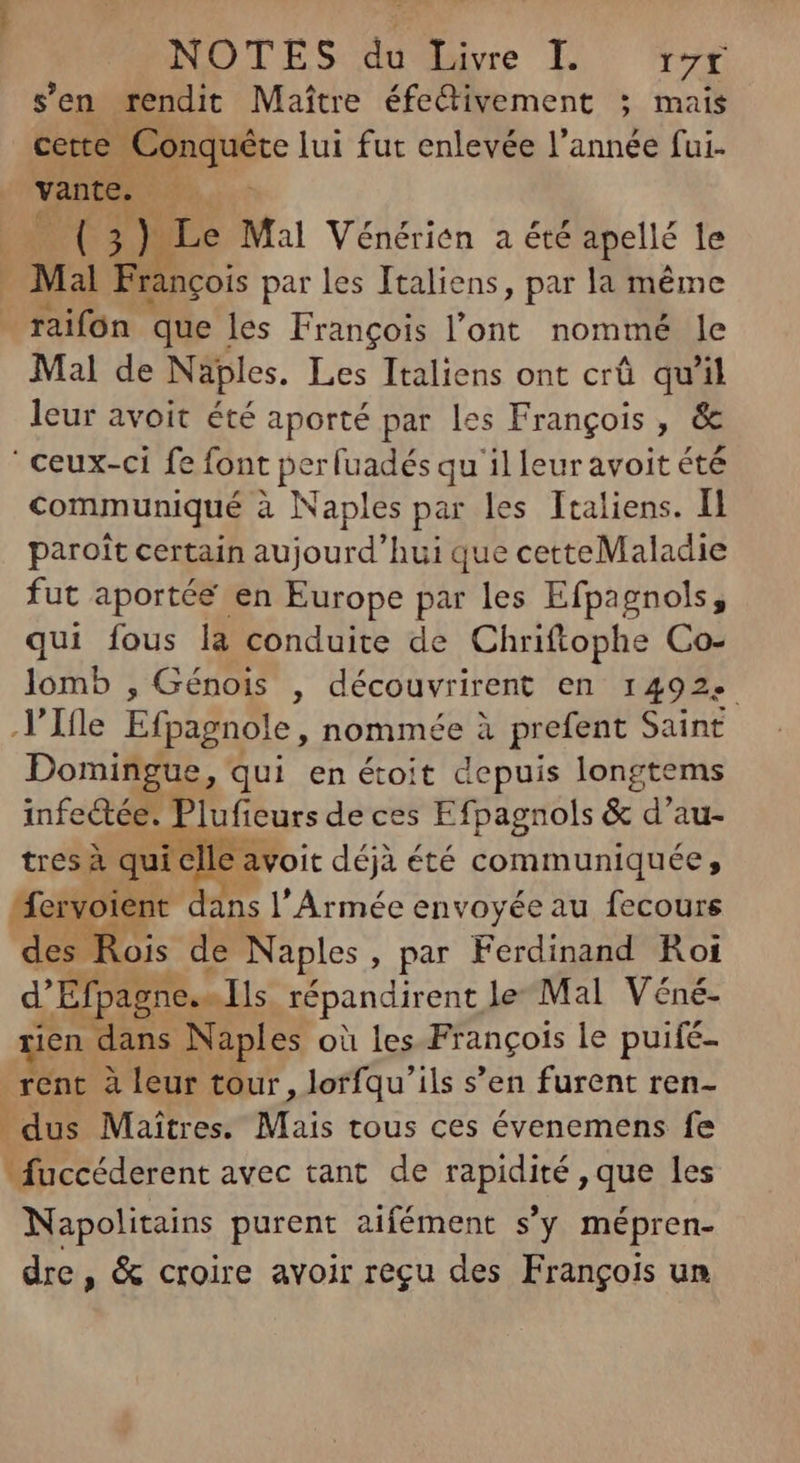 sen rendit Maître éfectivement ; mais Ge lui fut enlevée l’année fui- vante. To qd nuc Mal Vénérien a été apellé le | Mal Francois par les Italiens, par la méme raifon que les François l'ont. nommé le Mal de Naples. Les Italiens ont crü qu'il leur avoit été aporté par les François, & ' ceux-ci fe font perfuadés qu il leur avoit été communiqué à Naples par les Italiens. Il paroît certain aujourd'hui que cetteMaladie fut aportée en Europe par les Efpagnols, qui fous la conduite de Chriftophe Co- lomb , Génois , découvrirent en 1492: .VItle Efpagnole, nommée à prefent Saint Domingue, qui en éoit depuis longtems infectée. Plufieurs de ces Efpagnols & d'au- tres à quic e avoit déjà été communiquée : fervoient ans l'Armée envoyée au fecours des Rois de Naples, par Ferdinand Koi d'Efpagne. Ils répandirent le Mal Véné- ien dans Naples où les François le puifé- rent à leur tour, lorfqu'ils s’en furent ren- dus Maîtres. Mais tous ces évenemens fe fuccéderent avec tant de rapidité , que les Napolitains purent aifément s'y mépren- dre, & croire avoir regu des Frangois un