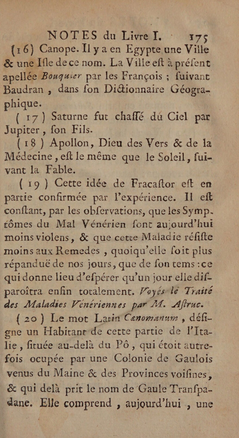 MANOTES:du Livrel. - 7: (16) Canope. Il ya en Egypte une Ville & une Ifle de ce nom. La Ville eft à préfent apellée Bonquier par les Frangois ; fuivant Baudran , dans fon Di&ionnaire Géogra- phique. ( 17) Saturne fut chaffé dà Ciel par Jupiter , fon Fils. (18 ) Apollon, Dieu des Vers & de la Médecine , eft le méme que le Soleil, fui- vant la Fable. ! ( 19 ) Cette idée de Fracaftor eft e partie confirmée par l'expérience. IL eft conftant, par les obfervations, quelesSymp. tómes du Mal Vénérien font aujourd'hui moins violens, & que cette Maladie réfifte moins aux Remedes , quoiqu'elle foit plus répandué de nos jours, que de fon tems :ce qui donne lieu d'efpérer qu'un jour elle dif- paroitra enfin totalement. Peyés-lé Traité des Maladies Venériennes par 74. Affruc. ( 20) Le mot Larin Cenomanum , défi- ene un Habitanr de cette partie de l'Tta- lie, fituée au-delà du PÓó , qui étoit autre- fois ocupée par une Colonie de Gaulois venus du Maine & des Provinces voifines, & qui delà prit le nom de Gaule Tranfpa- dane. Elle comprend , aujourd'hui , une