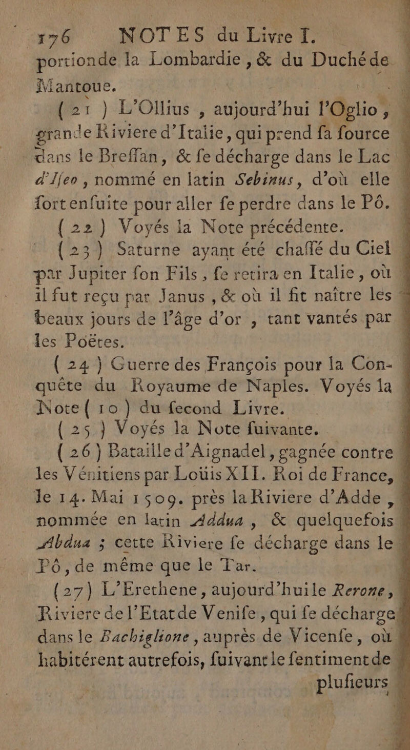 portionde la Lombardie , &amp; du Duchéde | Mantoue. 1 {21 ) L'Ollius , aujourd'hui l'Oglio , i grande Riviere d'Italie, qui prend fa fource M dans le Breffan, &amp; fe décharge dans le Lac d'Iíeo , nommé en latin Sebinus, d’où elle | fortenfuite pour aller fe perdre dans le P6. (22) Voyés la Note précédente. | (23) Saturne ayant été chaffé du Ciel 3 par Jupiter fon Fils, fe retira en Italie, où M il fut reçu par Janus , &amp; où il fit naître les 3 beaux jours de l’âge d'or , tant vantés par 3 les Poétes. | ( 24 ) Guerre des François pour la Con- | quête du Royaume de Naples. Voyés 1a # Note ( 10) du fecond Livre. [ ( 25.] Voyés la Note fuivante. | ( 26 ) Bataille d'Aignadel, gagnée contre 3 les Vénitiens par Loüis XII. Roi de France, 4 le 14. Mai 1509. près la Riviere d'Adde , 7 nommée en latin Addua , &amp; quelquefois 3 adbdua ; cette Riviere fe décharge dans le 1 Tó,de méme que le Tar. (27) L'Erethene , aujourd'huile Reroze, 1 Riviere del'Etatde Venife , qui fe décharge. dans le Fachiglione , auprès de Vicenfe, où 4 habitérent autrefois, fuivantle feptima cns el | plufieurs .