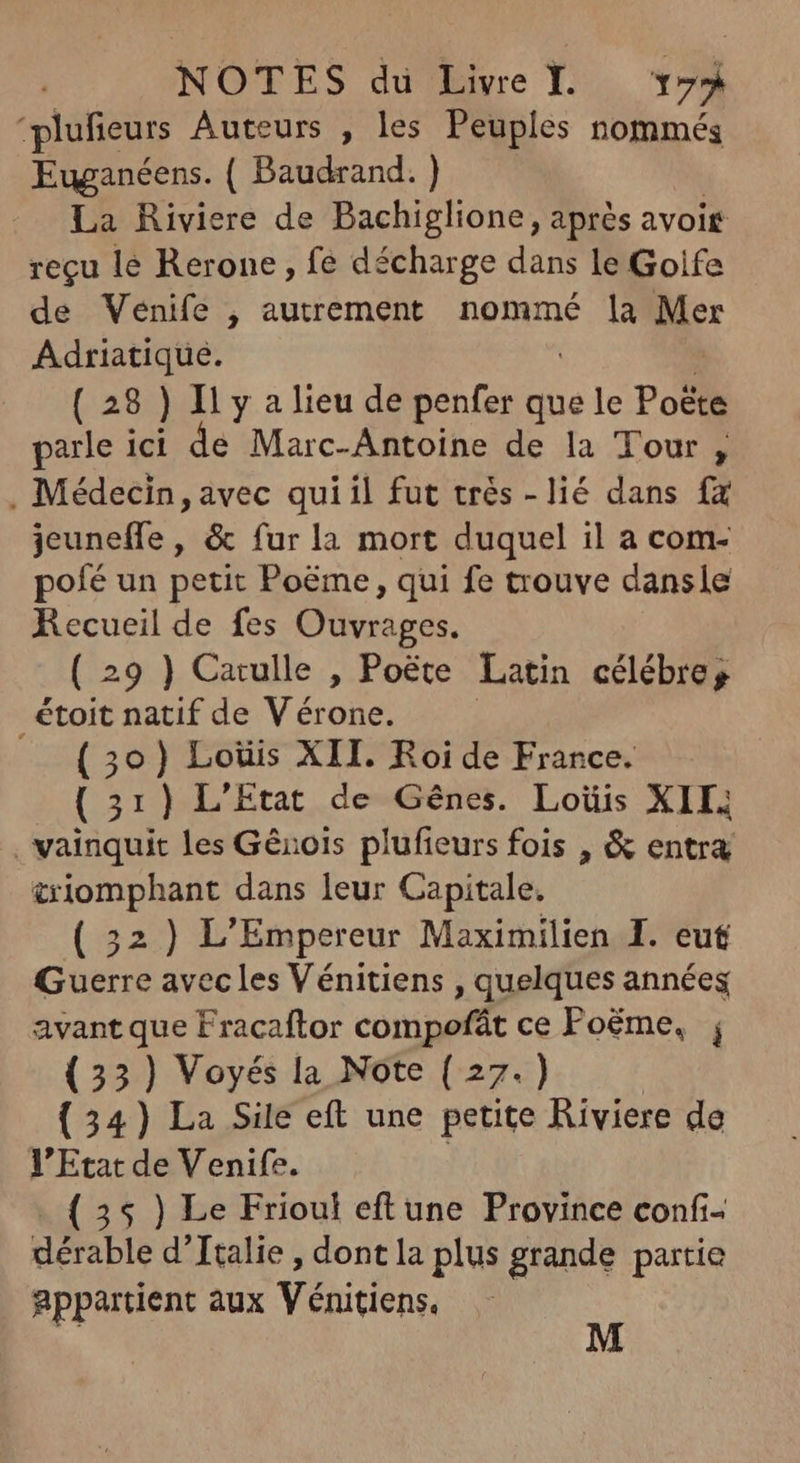 'plufieurs Auteurs , les Peuples nommés Euganéens. ( Baudrand. ) | |. La Riviere de Bachiglione, aprés avoit reçu lé Rerone , fe décharge dans le Golfe de Venife , autrement nommé la Mer Adriatique. | | (28) Il y a lieu de penfer que le Poëte parle ici de Marc-Antoine de la Tour, . Médecin, avec quiil fut trés - lié dans fx jeuneffe, &amp; fur la mort duquel il a com- pofé un petit Poéme , qui fe trouve dansle Recueil de fes Ouvrages. ( 29 ) Catulle , Poëte Latin célébre; étoit natif de Vérone. | — (30) Loüis XII. Roide France. — (31) L'Etat de Gênes. Loüis XII; . vainquit les Génois plufteurs fois , &amp; entra &amp;iomphant dans leur Capitale. (52) L'Empereur Maximilien I. eut Guerre avec les Vénitiens , quelques années avant que Fracaftor compofát ce Foéme, ; (33) Voyés la Note ( 27.) | (54) La Sile eft une petite Riviere de l'Etat de Venife. | 35 ) Le Frioul eftune Province confi- dérable d'Ttalie , dont la plus grande partie appartient aux Vénitiens. M