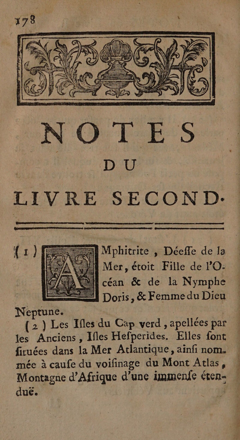ai Mphitrite , Déeffe de la SE Mer, étoit Fille de lO: |céan &amp; de la Nymphe 24 Doris, &amp; Femme du Dieu l p | Neptune. les Anciens, Ifles Hefperides. Elles font fituées dans la Mer Atlantique, ainfi nom. mée à caufe du voifinage du Mont Atlas, Montagne d'Afrique d'une immenfe éten- dué. | nes à,