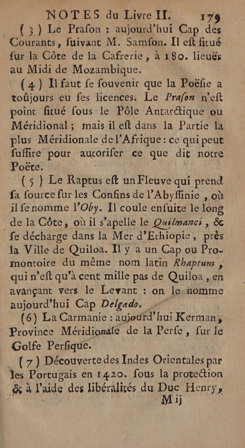 — (3) Le Prafon : aujourd'hui Cap des Coda, fuivant M. Samfon. Il eft fitué fur la Côte de la Cafrerie, à 180. licuës au Midi de Mozambique. (4) Il faut fe fouvenir que la Po&fie a toüjours eu fes licences. Le Prafon n'eft point fitué fous le Pôle Antarique ou Méridional; mais il eft dans la Partie la plus Méridionale del'Afrique: ce qui peut fuffire pour autorifer ee que dit notre Poëte. (5) Le Raptus eft un Fleuve qui prend fa fource fur les Confins de l'Abyflinie , où il fe nomme l'Oby. I! coule enfuite le long _de la Côte, où il s'apelle le Quilmanci, & fe décharge dans la Mer d'Ethiopie , près la Ville de Quiloa. Il y a un Cap ou Pro- montoire du méme nom latin Rhaptum , qui n'eft qu'à cent mille pas de Quiloa , en avangant vers le Levant : on le nomme aujourd'hui Cap Delgado. (6) La Carmanie : aujourd’hui Kerman ; ' Province Méridionale de la Perfe , fur le Golfe Perfique. _ ( 7 ) Découverte des Indes Orientales par les Portugais en 1420. fous la protection 4 à l'aide des libéralités du p Henry; Mij