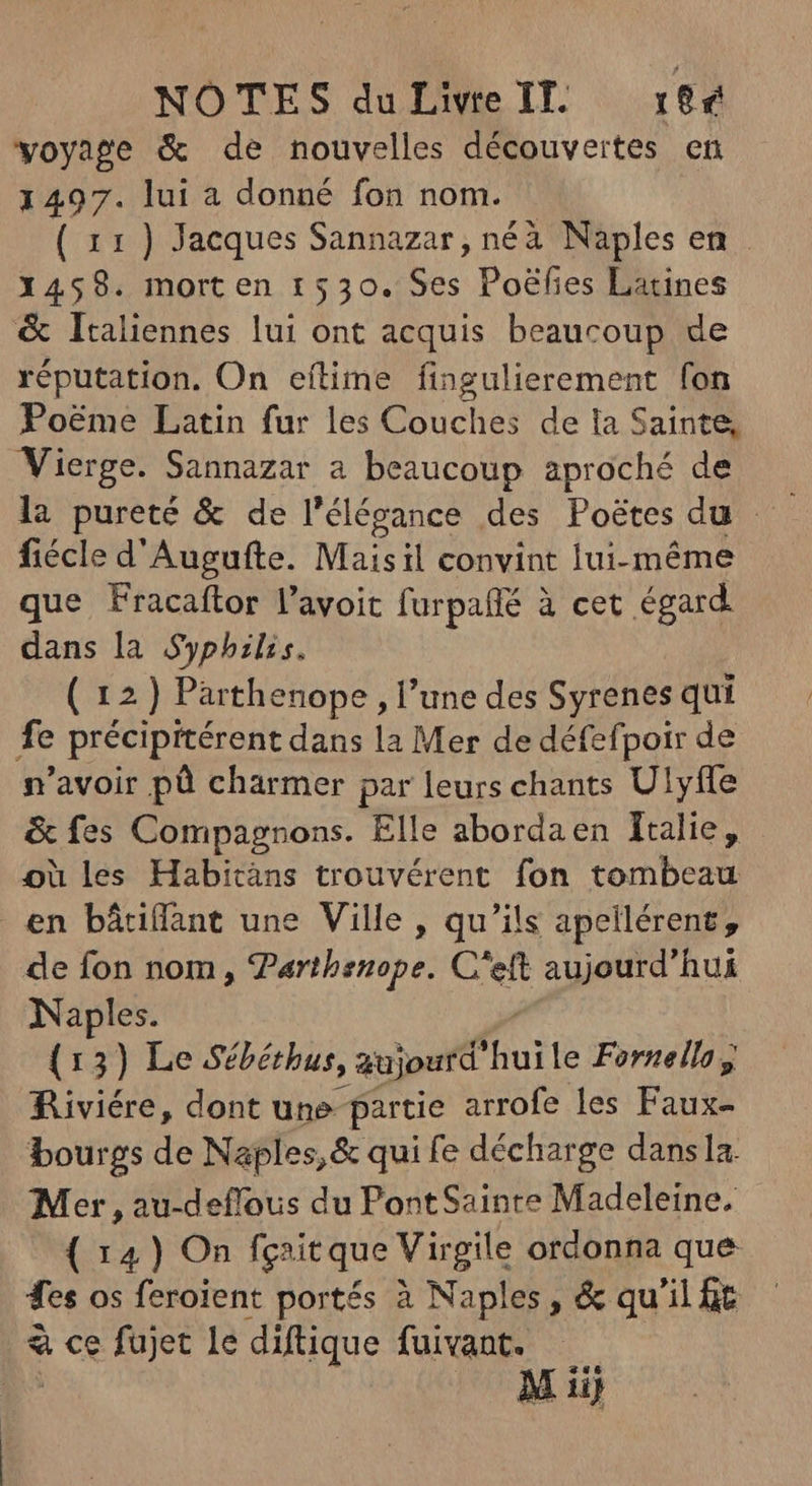 voyage & de nouvelles découvertes en 1497. lui a donné fon nom. ( 11) Jacques Sannazar, néà Naples en X459. mort en 1530. Ses Poéfies Latines & Italiennes lui ont acquis beaucoup de réputation. On eílime fingulierement fon Po&me Latin fur les Couches de la Sainte, Vierge. Sannazar a beaucoup aproché de fiécle d'Augufte. Maisil convint lui-même que Fracaftor l'avoit furpaffé à cet égard. dans la Syphilis. ( 12 ) Parthenope , l'une des Syrenes qui fe précipitérent dans la Mer de défefpoir de n'avoir pù charmer par leurs chants Ulyfle & fes Compagnons. Elle abordaen Italie, où les Habicàns trouvérent fon tombeau en bâtiflant une Ville , qu’ils apellérent, de fon nom, Parthsnope. C'eft aujourd’hui Naples. (13) Le Sébéthus, gujourd ju le Forneilog Riviére, dont une partie arrofe les Fan bourgs de Naples, & qui fe décharge dansla Mer , au-deflous du Pont Sainte Madeleine. { 14) On fgait que Virgile ordonna que es os feroient portés à Naples, & qu'il ft à ce fujet le diftique fuivant.