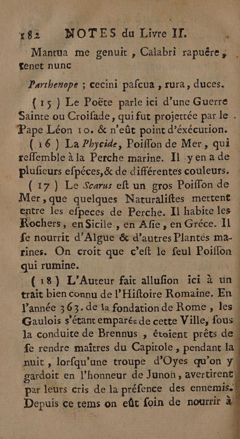 Mantua me genuit , Calabri rapuére , fenet nunc Parthenope ; cecini pafcua , rura , duces. ( 15 ) Le Poëte parle ici d'une Guerre Sainte ou Croifade , quifut projettée par le . Pape Léon 10. &amp; n'eüt point d'éxécution. (16 ) La Pbycide, Poiffon de Mer, qui rcflemble à la Perche marine. Il y en a de plufieurs efpéces, &amp; de différentes couleurs. ( 17 ) Le Scarus eft un gros PoiíTon de Mer,que quelques Naturaliftes mettent . entre les efpeces de Perche. Il habite les Rochers, en Sicile., en Afie , en Gréce. Il fe nourrit d Algue &amp; d' autres Plantés ma- rines. On croit que c'eft le feul Poiflon qui rumine. (38) L'Auteur fait allufion ici à un | trait bien connu de l'Hiftoire Romaine. En . l'année 3 6 + de la fondation de Rome , les | Gaulois s'étant emparés de cette Ville, fous | la conduite de Brennus , étoient prêts de | fe rendre maîtres du Capitole , pendant la. nuit , lorfqu'une troupe d'Oyes qu'on y. gardoit en l'honneur de Junon, avertirent, par leurs cris de la préfence des ennemis. Depuis ce tems on eüt foin de nourrir à