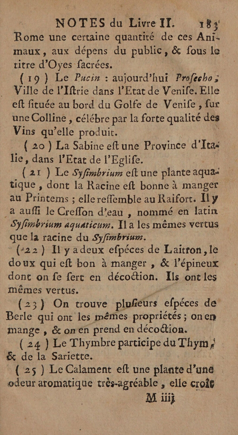 Rome une certaine quantité de ces Ani- maux, aux dépens du public, & fous le titre ' Oyes facrées. (19 ) Le Pucin : aujourd’hui Profecho ; Ville de l'Iftrie dans l'Etat de Venife, Elle eft fituée au bord du Golfe de Venife , fur une Colline , célébre par la forte qualité des . Vins qu'elle produit. ( 20 ) La Sabine eftune Province d'Itas lie, dans l'Etat de l'Eglife. ( 21 ) Le Syfimbrium eft une plante aqua: tique , dont la Racine eft bonne à manger au Printems ; ellereffemble au Raifort. Ily _a auff le Creffon d'eau , nommé en latin S'yfinbrium aquaticum. X\a les mêmes vertus que la racine du Syfembrium. (422) I y adeux efpéces de Laitron, le doux qui eft bon à manger , & l'épineux dont on fe fert en décoction. Ils ont les mêmes vertus. cio dai (23) On trouve plu£eurs efpéces de Berle qui ont les mêmes propriétés ; onen mange , & on en prend en décoétion. ( 24 ) Le Thymbre participe du Thym ; & de la Sariette. ; ( 25 ) Le Calament eft une plante d’uné : odeur aromatique trés-agréable , elle croît M iiij