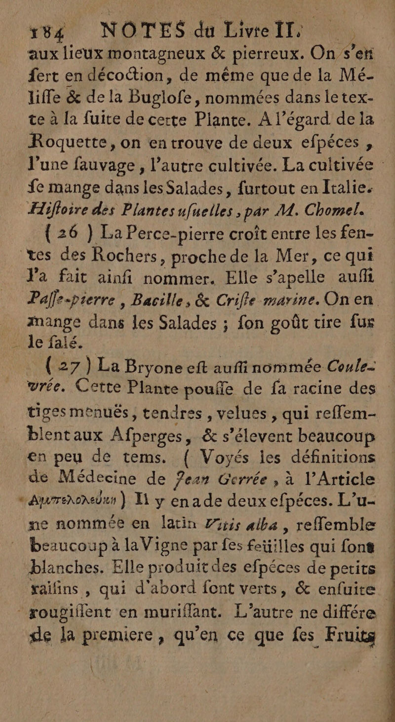 veg NOTES de Dire lines, aux lieux montagneux & pierreux. On s’en fert en décoction, de méme que de la Mé- liffe & dela Buglofe, nommées dans letex- te à [a fuite de certe Plante. A l'égard de la Roquette, on en trouve de deux efpéces , l'une fauvage , l'autre cultivée. La cultivée - fe mange dans lesSalades, furtout en Italie. Hifloire des Plantes ufuelles ; par M. Chomel. ( 26 ) La Perce-pierre croît entre les fen- tes des Rochers, proche de la Mer, ce qui Ya fait ainfi nommer. Elle s'apelle auff Palfe-pzerre , Bacille, & Crifle marine. On en. . ange dans les Salades ; fon goût tire fus ue Tale. - ( 27 ) La Bryone eft auñi nommée Ceule- vrée. Cette Plante pouífe de fa racine des tiges menués, tendres , velues , qui reflem- blentaux Afperges, & s'élevent beaucoup en peu de tems. ( Voyés les définitions de Médecine de fean Gerrée , à l'Article - Awreosiur) 11 y enade deux efpéces. L'u- ne nommée en latin Zi; alba , reffemble beaucoup à la Vigne par fes feüilles qui font blanches. Elle produit des efpéces de petits xaiins , qui d'abord font verts, & enfuite | goupillent en muriffant. L'autre ne différe de la premiere, qu'en ce que fes Fruits | A