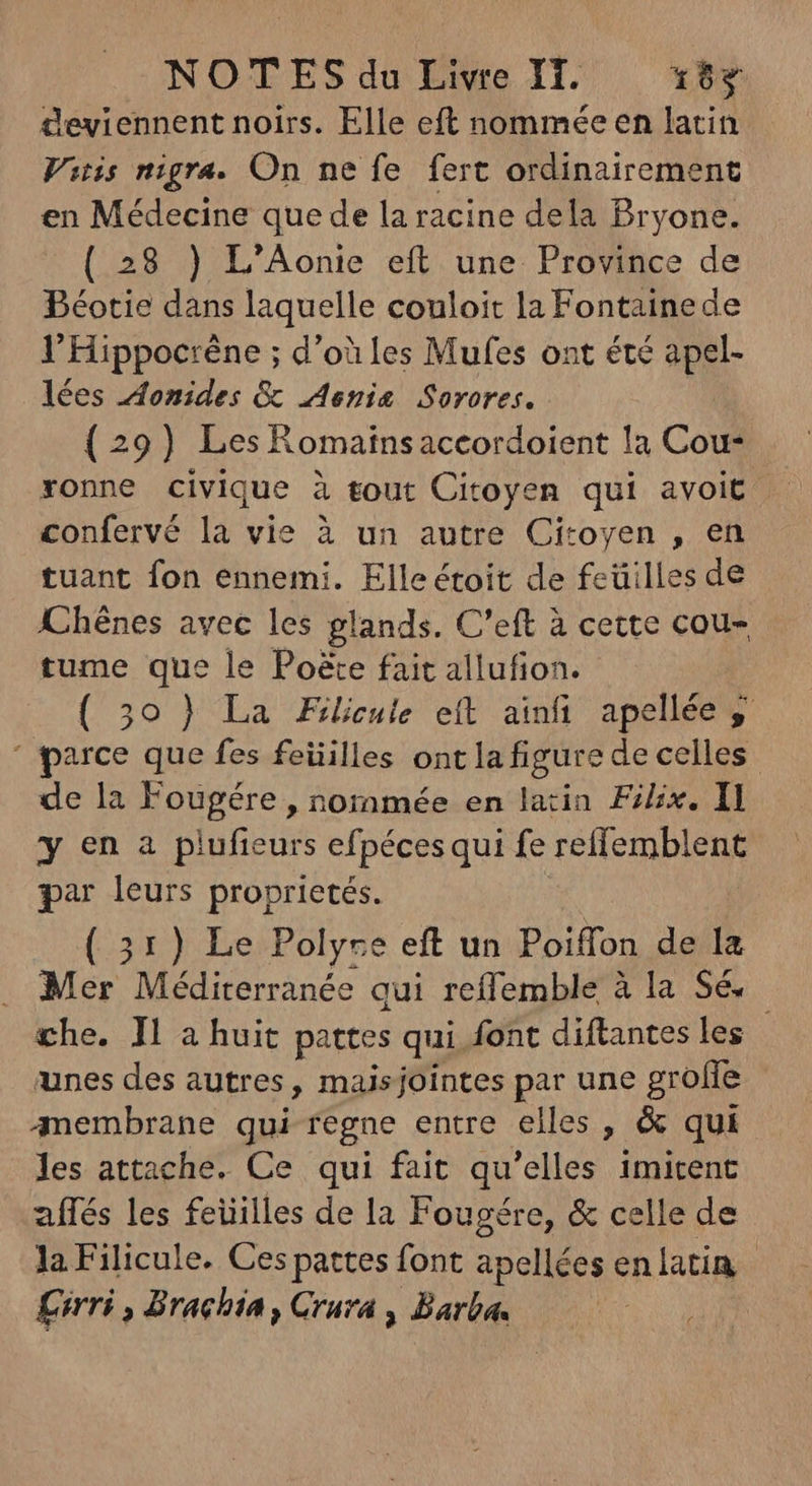 deviennent noirs. Elle eft nommée en latin Vitis migra. On ne fe fert ordinairement en Médecine que de la racine dela Pryone. (28 ) L'Aonie eft une Province de Béotie dans laquelle couloit la Fontainede l’Hippocrène ; d’où les Mufes ont été apel- lées Aonides & enis Sorores. (29) Les Romainsaccordoient la Cou- xonne civique à tout Citoyen qui avoit . confervé la vie à un autre Citoyen , en tuant fon ennemi. Elle étoit de feüilles de Khénes avec les glands. C'eft à cette cou- tume que le Po&e fait allufion. - (39) La Filicule eft ainfi apellée y parce que fes feüilles ont la figure de celles de la Fougére , nommée en latin Filix. Il y en a plufieurs efpécesqui fe reffemblent par leurs proprietés. ( 31) Le Polyre eft un Poiffon de la Mer Méditerranée qui reflemble à la Sé. che. Il a huit pattes qui font diftantes les unes des autres, maisjointes par une groffe membrane qui regne entre elles , & qui les attache. Ce qui fait qu'elles imitent affés les feüilles de la Fougére, & celle de la Filicule. Ces pattes font apellées enlatin piri , Brachia , Crura , Barba.
