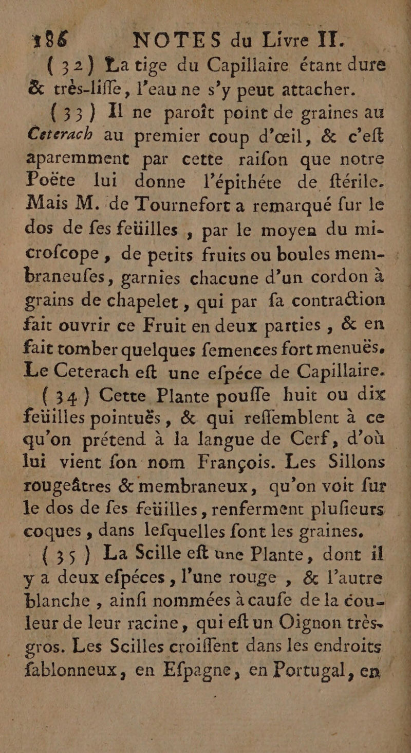 (32) Latige du Capillaire étant dure & trés-liffe , l'eau ne s'y peut attacher. (33) H ne paroît point de graines au Ceterach au premier coup d'ceil, & c’eft aparemment par cette raifon que notre Poëte lui donne l'Épithére de ftérile. Mais M. de Tournefort a remarqué fur le dos de fes feüilles , par le moyen du mi- braneufes, garnies chacune d'un cordon à grains de chapelet , qui par fa contraction fait ouvrir ce Fruit en deux parties , & en fait tomber quelques femences fort menués, Le Ceterach eft une efpéce de Capillaire. _ (34) Cette Plante pouffe huit ou dix feüilles pointuës, & qui reffemblent à ce lui vient fon nom François. Les Sillons coques , dans lefquelles font les graines, -. (35) La Scille eft une Plante, dont il y à deux efpéces , l'une rouge , & l'autre blanche , ainfi nommées à caufe de la éou-