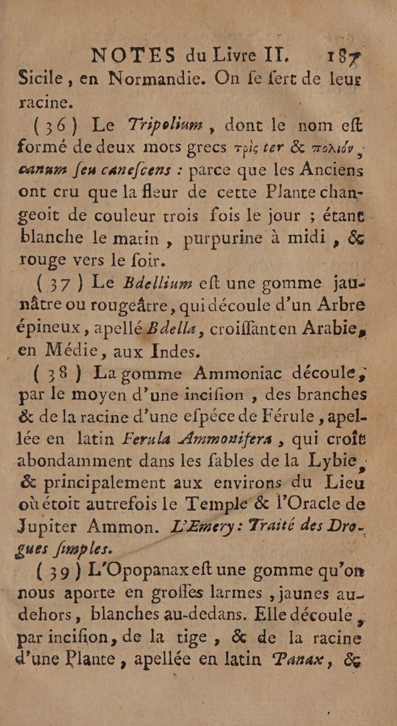Sicile , en Normandie. On fe fert de leue racine. | | (36) Le Tripolium , dont le nom eft formé de deux mots grecs pic ter & zov , canum [eu canefcens : parce que les Anciens ont cru que la fleur de cette Plante chan- geoit de couleur trois fois le jour ; étant. blanche le matin , purpurine à midi , & rouge vers le foir. (37) Le Bdellium eft une gomme jau- nâtre ou rougeârre, qui découle d'un Arbre épineux , apelléBdella, croiffanten Arabie, . en Médie, aux Indes. (38) Us gomme Ammoniac découle, par le moyen d'une incifion , des branches & de la racine d'une efpécede Férule ,apel lée en latin Ferula ÆAmmouifers , qui croît abondamment dans les fables de la Lybie, & principalement aux environs du Lieu oùétoit autrefois le Temple & l'Oracle de Jupiter Ammon. L'Æmery: Traité des Dre- £ues fmaples. ( 39) L'Opopanaxeft une gomme qu'o on nous aporte en grofles larmes , jaunes au- dehors, blanches au-dedans. Elle découle j par incifion, de la tige, & de la racine d’une Plante , apellée en latin Zazax, &