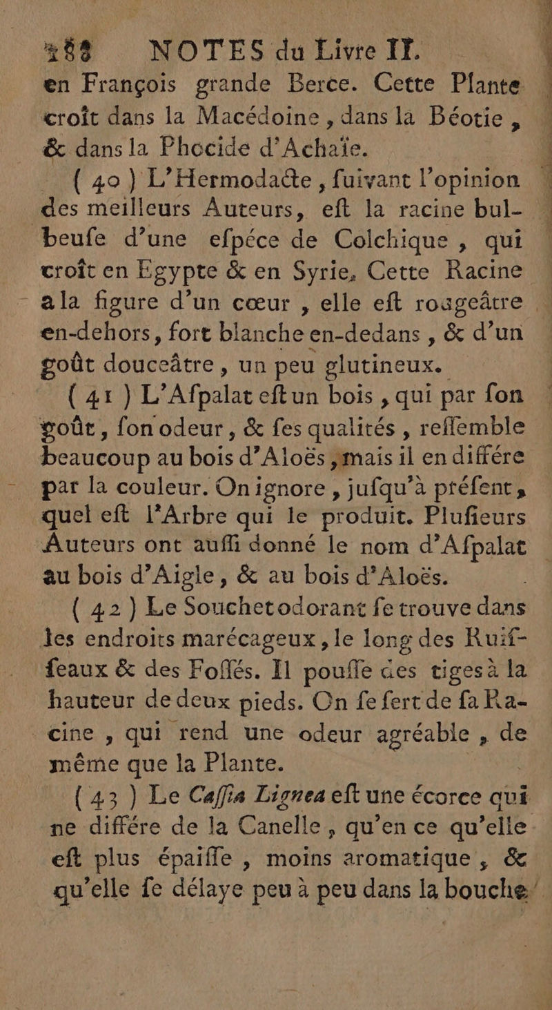 croit dans la Macédoine , dans la Béotie, & dans la Phocide d'Achaie. ( 40) L'Hermodade , fuivant l'opinion des meilleurs Auteurs, B: la racine bul- beufe d'une efpéce de Colchique , qui croit en Egypte & en Syrie, Cette Racine en-dehors, fort blanche en-dedans , & d'un goût douceátre, un peu glutineux. goût, fon odeur, & fes qualités , reffemble beaucoup au bois d’Aloës ,mais il en différe p?r la couleur. Oni ignore , jufqu'à préfent , quel eft l'Arbre qui le produit. Plufieurs au bois d'Aigle, & au bois d'Aloés. ( 42) Le Souchetodorant fe trouve dans les endroits marécageux, le long des Ruif- feaux & des Foffés. Il pouffe Ges tigesà la hauteur de deux pieds. On fe fert de fa Ra- cine , qui rend une odeur agréable , de . méme que la Plante. eft plus épaiffe , P aromatique , &
