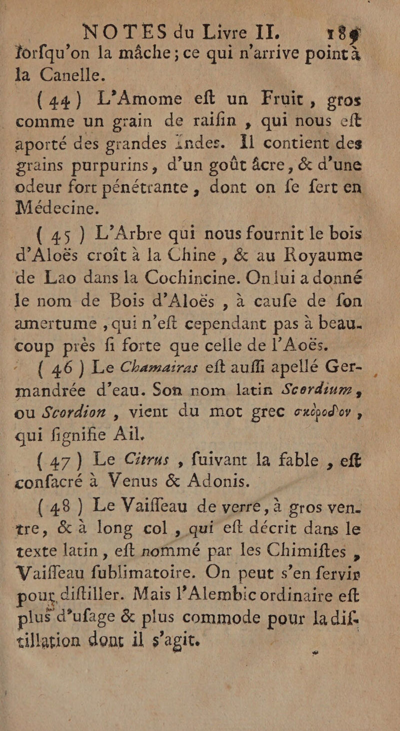 lorfqu'on la máche; ce qui n'arrive pointà la Canelle. | (44) L'Amome eft un Fruit, gros . comme un grain de raifin , qui nous eft aporté des grandes 1 indes. 1l contient des grains purpurins , d'un goût ácre, & d'une odeur fort pénétrante , dont on à fert en . Médecine. ( 45 ) L'Arbre qui nous fournit le bois d'Aloés croit à la Chine , & au Royaume de Lao dans la Cochincine. Oniui a donné le nom de Bois d’Aloës , à caufe de fon ertume ,qui n'eft cependant pas à beau. coup prés fi forte que celle de l’Aoës. ( 46 ) Le Chamairas eft auffi apellé Ger- mandrée d'eau. Son nom latin Scerdium, ou Scordion , vient du mot grec exepod'or 4 qui fignifie Ail. ( pu Le Citrus , fuivant la fable , eft confacré à Venus & Adonis. (49) Le Vaiffeau de verre, à gros ven. tre, & à long col , qui eft décrit dans le texte latin, eft nommé par les Chimiftes , Vaiffeau fublimatoire. On peut s'en fervis our. diftiller. Mais l'Alembic ordinaire eft plus d'ufage & plus commode pour la dif- tillation donc il s'agit. w